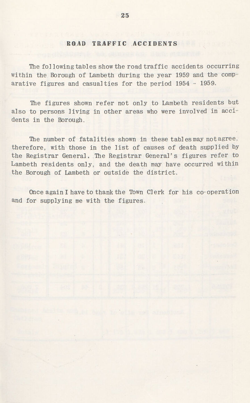 25 ROAD TRAFFIC ACCIDENTS The following tables show the road traffic accidents occurring within the Borough of Lambeth during the year 1959 and the comp arative figures and casualties for the period 1954 - 1959, The figures shown refer not only to Lambeth residents but also to persons living in other areas who were involved in acci dents in the Borough. The number of fatalities shown in these tables may not agree, therefore, with those in the list of causes of death supplied by the Registrar General, The Registrar General's figures refer to Lambeth residents only, and the death may have occurred within the Borough of Lambeth or outside the district. Once again I have to thank the Town Clerk for his co-operation and for supplying me with the figures.