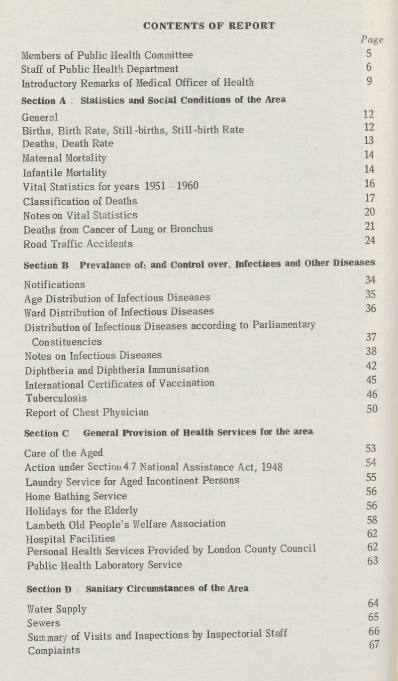 CONTENTS OF REPORT Page Members of Public Health Committee 5 Staff of Public Health Department 6 Introductory Remarks of Medical Officer of Health 9 Section A Statistics and Social Conditions of the Area General 12 Births, Birth Rate, Still-births, Still-birth Rate 12 Deaths, Death Rate 13 Maternal Mortality 14 Infantile Mortality 14 Vital Statistics for years 1951 1960 16 Classification of Deaths 17 Notes on Vital Statistics 20 Deaths from Cancer of Lung or Bronchus 21 Road Traffic Accidents 24 Section B :Prevalance of; and Control over, Infectious and Other Diseases Notifications 34 Age Distribution of Infectious Diseases 35 Ward Distribution of Infectious Diseases 36 Distribution of Infectious Diseases according to Parliamentary Constituencies 37 Notes on Infectious Diseases 38 Diphtheria and Diphtheria Immunisation 42 International Certificates of Vaccination 45 Tuberculosis 46 Report of Chest Physician 50 Section C :General Provision of Health Services for the area Care of the Aged 53 Action under Section 4.7 National Assistance Act, 1948 ^4 Laundry Service for Aged Incontinent Persons 55 Home Bathing Service 56 Holidays for the Elderly 56 Lambeth Old People's Welfare Association 58 Hospital Facilities 62 Personal Health Services Provided by London County Council 62 Public Health Laboratory Service 63 Section D :Sanitary Circumstances of the Area Water Supply 64 Sewers 65 Summary of Visits and Inspections by Inspectorial Staff 66 Complaints 67