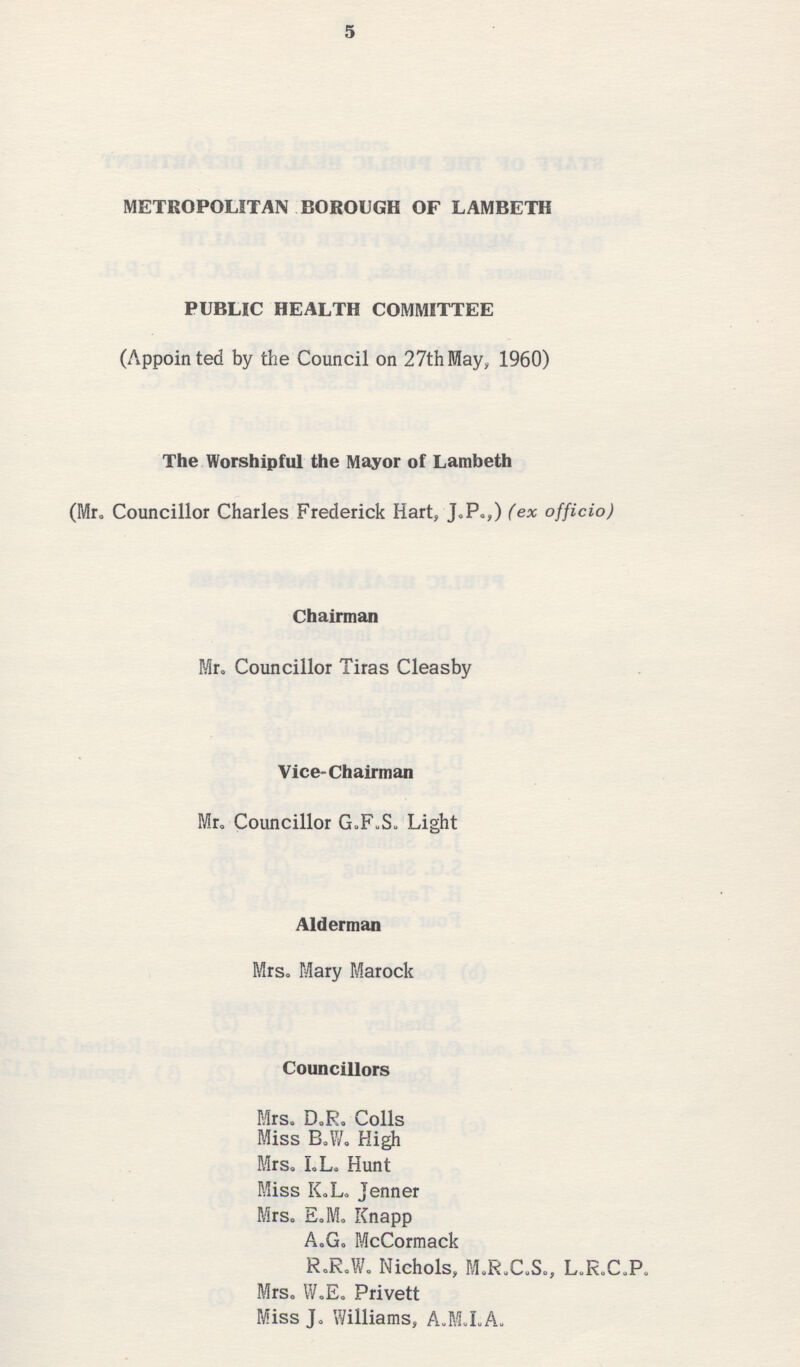 5 METROPOLITAN BOROUGH OF LAMBETH PUBLIC HEALTH COMMITTEE (Appointed by the Council on 27thMay, 1960) The Worshipful the Mayor of Lambeth (Mr. Councillor Charles Frederick Hart, J.P.,) (ex officio) Chairman Mr. Councillor Tiras Cleasby Vice-Chairman Mr. Councillor G.F.S. Light Alderman Mrs. Mary Marock Councillors Mrs. D.R. Colls Miss B.W. High Mrs. L.L. Hunt Miss K.L. Jenner Mrs. E.M. Knapp A.G. McCormack R.R.W. Nichols, M.R.C.S., L.R.C.P. Mrs. W.E. Privett Miss J. Williams , A.M.L.A.
