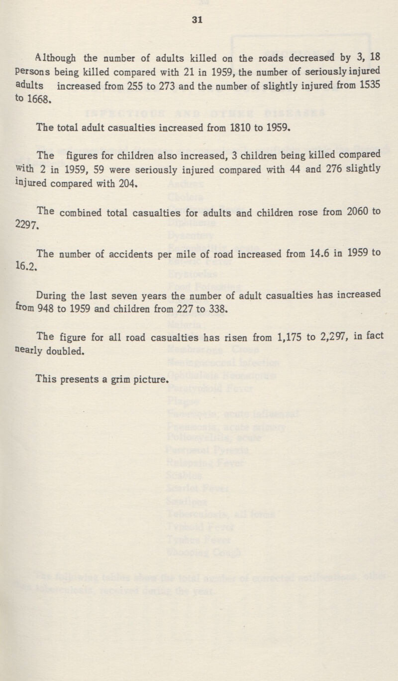 31 Although the number of adults killed on the roads decreased by 3, 18 Persons being killed compared with 21 in 1959, the number of seriously injured adults increased from 255 to 273 and the number of slightly injured from 1535 to 1668. The total adult casualties increased from 1810 to 1959. The figures for children also increased, 3 children being killed compared with 2 in 1959, 59 were seriously injured compared with 44 and 276 slightly injured compared with 204. The combined total casualties for adults and children rose from 2060 to 2297. The number of accidents per mile of road increased from 14.6 in 1959 to 16.2. During the last seven years the number of adult casualties has increased from 948 to 1959 and children from 227 to 338. The figure for all road casualties has risen from 1,175 to 2,297, in fact nearly doubled. This presents a grim picture.