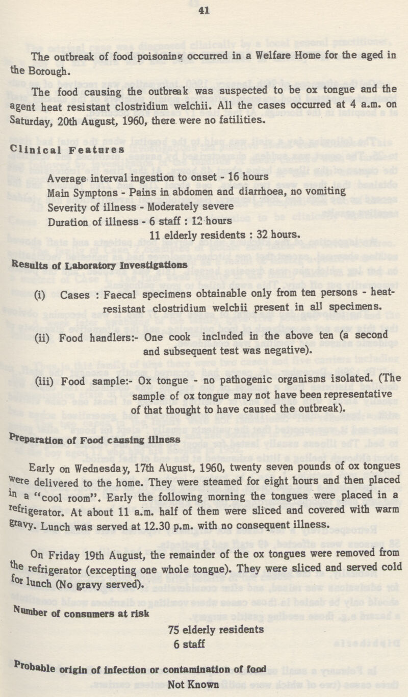 41 The outbreak of food poisoning occurred in a Welfare Home for tie aged in the Borough. The food causing the outbreak was suspected to be ox tongue and the agent heat resistant Clostridium welchii. All the cases occurred at 4 a.m. on Saturday, 20th August, 1960, there were no fatilities. Clinical Features Average interval ingestion to onset - 16 hours Main Symptons - Pains in abdomen and diarrhoea, no vomiting Severity of illness - Moderately severe Duration of illness - 6 staff : 12 hours 11 elderly residents : 32 hours. Results of Laboratory Investigations (i) Cases : Faecal specimens obtainable only from ten persons - heat- resistant Clostridium welchii present in all specimens. (ii) Food handlers:- One cook included in the above ten (a second and subsequent test was negative). (iii) Food sample:- Ox tongue - no pathogenic organisms isolated. (The sample of ox tongue may not have been representative of that thought to have caused the outbreak). Reparation of Food causing illness Early on Wednesday, 17th August, I960, twenty seven pounds of ox tongues Were delivered to the home. They were steamed for eight hours and then placed ln a cool room. Early the following morning the tongues were placed in a refrigerator. At about 11 a.m. half of them were sliced and covered with warm eravy. Lunch was served at 12.30 p.m. with no consequent illness. On Friday 19th August, the remainder of the ox tongues were removed from the refrigerator (excepting one whole tongue). They were sliced and served cold for lunch (No gravy served). Number of consumers at risk 75 elderly residents 6 staff Probable origin of infection or contamination of food Not Known