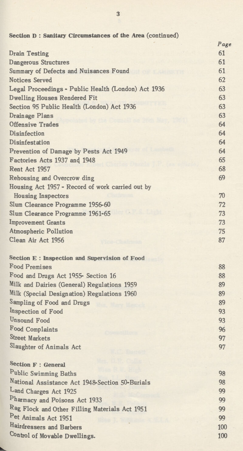 3 Section D : Sanitary Circumstances of the Area (continued) Page Drain Testing 61 Dangerous Structures 61 Summary of Defects and Nuisances Found 61 Notices Served 62 Legal Proceedings - Public Health (London) Act 1936 63 Dwelling Houses Rendered Fit 63 Section 95 Public Health (London) Act 1936 63 Drainage Plans 63 Offensive Trades 64 Disinfection 64 Disinfestation 64 Prevention of Damage by Pests Act 1949 64 Factories Acts 1937 an4 1948 65 Rent Act 1957 68 Rehousing and Overcrow ding 69 Housing Act 1957 - Record of work carried out by Housing Inspectors 70 Slum Clearance Programme 1956-60 72 Slum Clearance Programme 1961-65 73 Improvement Grants 73 Atmospheric Pollution 75 Clean Air Act 1956 87 Section E : Inspection and Supervision of Food Food Premises 88 Food and Drugs Act 1955- Section 16 88 Milk and Dairies (General) Regulations 1959 89 Milk (Special Designation) Regulations 1960 89 Sampling of Food and Drugs 89 Inspection of Food 93 Unsound Food 93 Pood Complaints 96 Street Markets 97 Slaughter of Animals Act 97 Section F : General Public Swimming Baths 98 National Assistance Act 1948-Section 50-Burials 98 Land Charges Act 1925 99 Pharmacy and Poisons Act 1933 99 Rag Flock and Other Filling Materials Act 1951 99 ^et Animals Act 1951 99 hairdressers and Barbers 100 Control of Movable Dwellings. 100