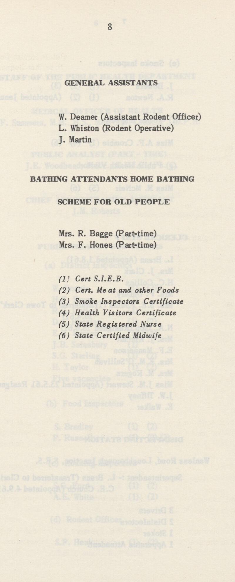 8 GENERAL ASSISTANTS W. Deamer (Assistant Rodent Officer) L. Whiston (Rodent Operative) J. Martin BATHING ATTENDANTS HOME BATHING SCHEME FOR OLD PEOPLE Mrs. R. Bagge (Part-time) Mrs. F. Hones (Part-time) (1} Cert S.I.E.B. (2) Cert. Meat and other Foods (3) Smoke Inspectors Certificate (4) Health Visitors Certificate (5) State Registered Nurse (6) State Certified Midwife