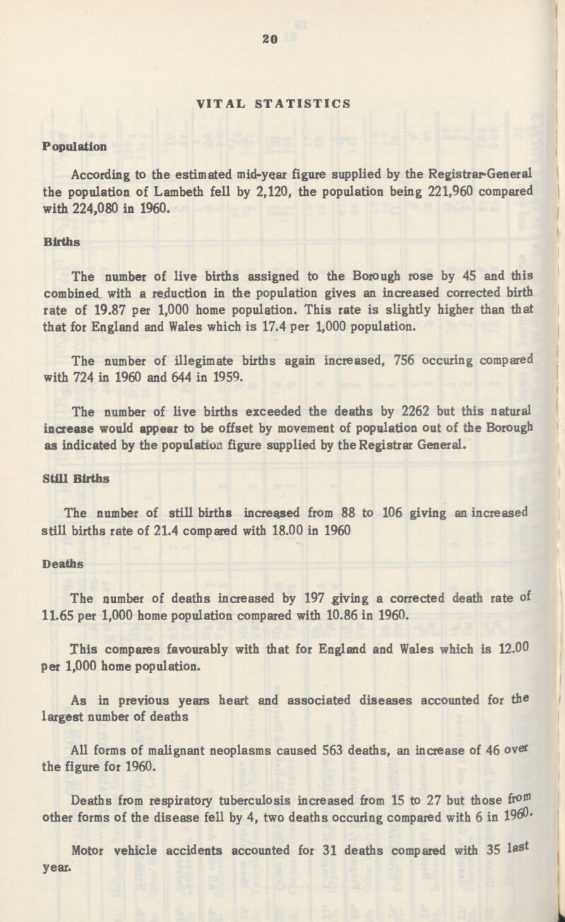 20 VITAL STATISTICS Population According to the estimated mid-year figure supplied by the Registrar-General the population of Lambeth fell by 2,120, the population being 221,960 compared with 224,080 in 1960. Births The number of live births assigned to the Borough rose by 45 and this combined with a reduction in the population gives an increased corrected birth rate of 19.87 per 1,000 home population. This rate is slightly higher than that that for England and Wales which is 17.4 per 1,000 population. The number of illegimate births again increased, 756 occuring compared with 724 in 1960 and 644 in 1959. The number of live births exceeded the deaths by 2262 but this natural increase would appear to be offset by movement of population out of the Borough as indicated by the population figure supplied by the Registrar General. Still Births The number of still births increased from 88 to 106 giving an increased still births rate of 21.4 compared with 18.00 in 1960 Deaths The number of deaths increased by 197 giving a corrected death rate of 11.65 per 1,000 home population compared with 10.86 in 1960. This compares favourably with that for England and Wales which is 12.00 per 1,000 home population. As in previous years heart and associated diseases accounted for the largest number of deaths All forms of malignant neoplasms caused 563 deaths, an increase of 46 over the figure for 1960. Deaths from respiratory tuberculosis increased from 15 to 27 but those from other forms of the disease fell by 4, two deaths occuring compared with 6 in 1960- Motor vehicle accidents accounted for 31 deaths compared with 35 last year.