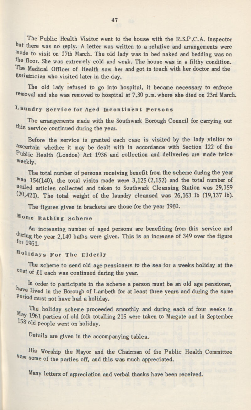 47 The Public Health Visitor went to the house with the R.S.P.C.A. Inspector but there was no reply. A letter was written to a relative and arrangements were made to visit on 17th March. The old lady was in bed naked and bedding was on the floor. She was extremely cold and weak. The house was in a filthy condition. The Medical Officer of Health saw her and got in touch with her doctor and the geriatrician who visited later in the day. The old lady refused to go into hospital, it became necessary to enforce removal and she was removed to hospital at 7.30 p.m. where she died on 23rd March, Laundry Service for Aged Incontinent Persons The arrangements made with the Southwark Borough Council for carrying out this service continued during the year. Before the service is granted each case is visited by the lady visitor to ascertain whether it may be dealt with in accordance with Section 122 of the Public Health (London) Act 1936 and collection and deliveries are made twice weekly. The total number of persons receiving benefit from the scheme during the year was 154(140), the total visits made were 3,125 (2,152) and the total number of soiled articles collected and taken to Southwark Cleansing Station was 29,159 20,421). The total weight of the laundry cleansed was 26,163 lb (19,137 lb). The figures given in brackets are those for the year 1960. Home Bathing Scheme An increasing number of aged persons are benefiting from this service and during the year 2,140 baths were given. This is an increase of 349 over the figure for 1961. Holidays For The Elderly The scheme to send old age pensioners to the sea for a weeks holiday at the cost of £1 each was continued during the year. In order to participate in the scheme a person must be an old age pensioner, have lived in the Borough of Lambeth for at least three years and during the same Pefiod must not have had a holiday. The holiday scheme proceeded smoothly and during each of four weeks in May 1961 parties of old folk totalling 215 were taken to Margate and in September 58 old people went on holiday. Details are given in the accompanying tables. His Worship the Mayor and the Chairman of the Public Health Committee Saw some of the parties off, and this was much appreciated. Many letters of appreciation and verbal thanks have been received.