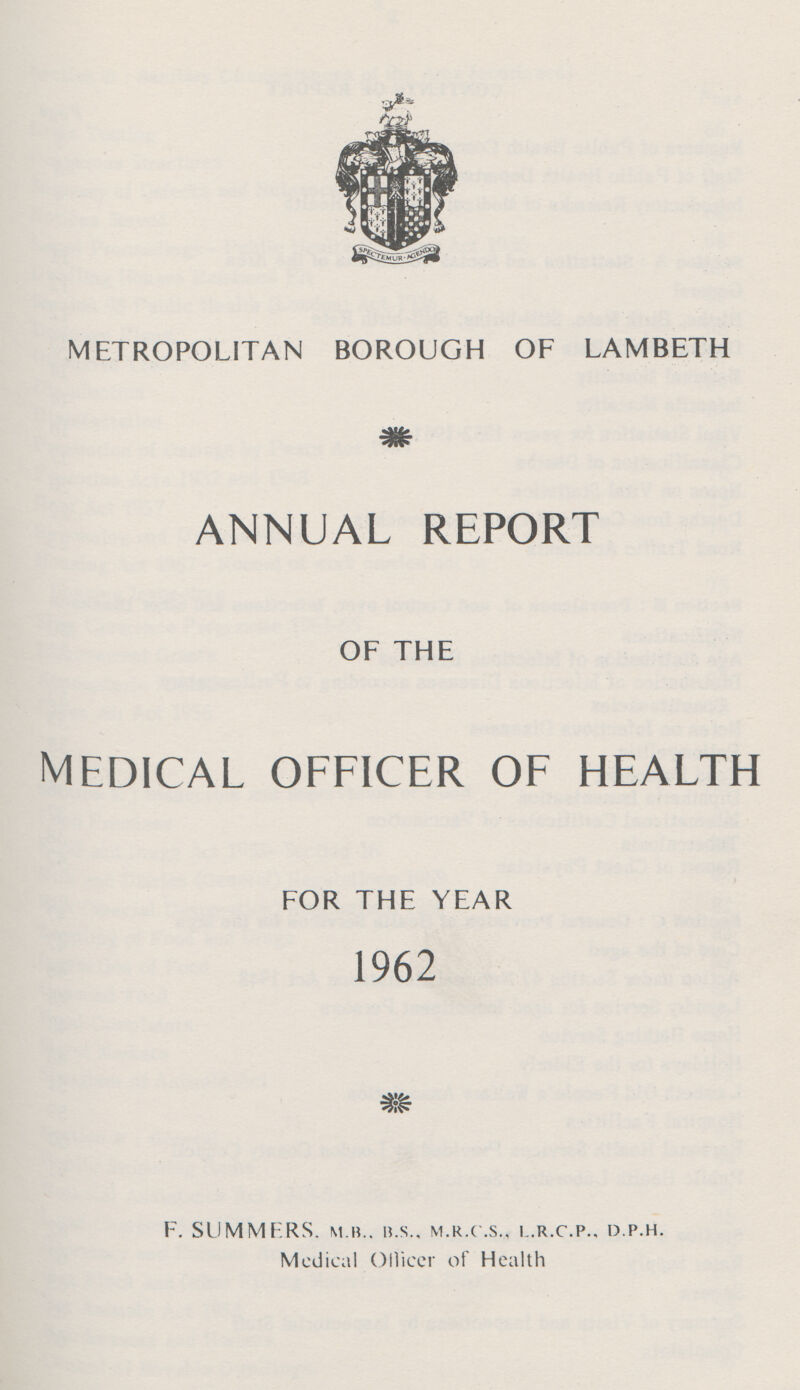 METROPOLITAN BOROUGH OF LAMBETH annual report OF THE medical officer of health FOR THE YEAR 1962 F. SUMMERS. M.B., U.S., M.R.C.S., I.R.C.P., D.P.H. Medical Officer of Health