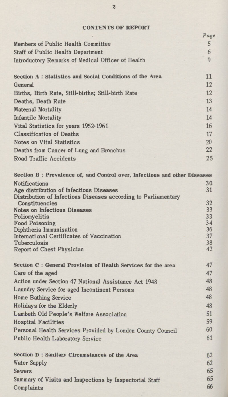 2 CONTENTS OF REPORT Page Members of Public Health Committee 5 Staff of Public Health Department 6 Introductory Remarks of Medical Officer of Health 9 Section A : Statistics and Social Conditions of the Area 11 General 12 Births, Birth Rate, Still-births; Still-birth Rate 12 Deaths, Death Rate 13 Maternal Mortality 14 Infantile Mortality 14 Vital Statistics for years 1952-1961 16 Classification of Deaths 17 Notes on Vital Statistics 20 Deaths from Cancer of Lung and Bronchus 22 Road Traffic Accidents 25 Section B : Prevalence of, and Control over, Infectious and other Diseases Notifications 30 Age distribution of Infectious Diseases 31 Distribution of Infectious Diseases according to Parliamentary Constituencies 32 Notes on Infectious Diseases 33 Poliomyelitis 33 Food Poisoning 34 Diphtheria Immunisation 36 International Certificates of Vaccination 37 Tuberculosis 38 Report of Chest Physician 42 Section C : General Provision of Health Services for the area 47 Care of the aged 47 Action under Section 47 National Assistance Act 1948 48 Laundry Service for aged Incontinent Persons 48 Home Bathing Service 48 Holidays for the Elderly 48 Lambeth Old People's Welfare Association 51 Hospital Facilities 59 Personal Health Services Provided by London County Council 60 Public Health Laboratory Service 61 Section D : Sanitary Circumstances of the Area 62 Water Supply 62 Sewers 65 Summary of Visits and Inspections by Inspectorial Staff 65 Complaints 66