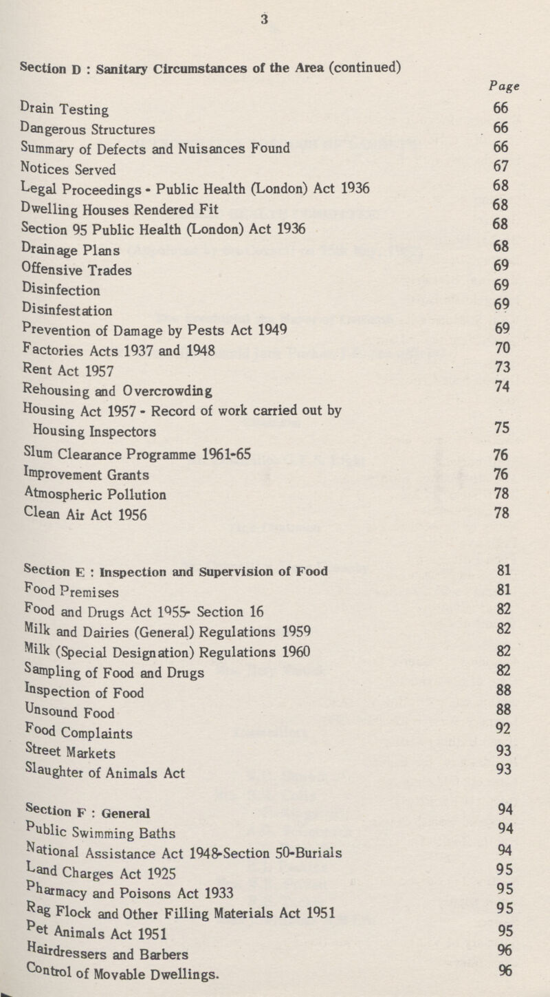 3 Section D : Sanitary Circumstances of the Area (continued) Page Drain Testing 66 Dangerous Structures 66 Summary of Defects and Nuisances Found 66 Notices Served 67 Legal Proceedings • Public Health (London) Act 1936 68 Dwelling Houses Rendered Fit 68 Section 95 Public Health (London) Act 1936 68 Drainage Plans 68 Offensive Trades 69 Disinfection 69 Disinfestation 69 Prevention of Damage by Pests Act 1949 69 Factories Acts 1937 and 1948 70 Rent Act 1957 73 Rehousing and Overcrowding 74 Housing Act 1957 - Record of work carried out by Housing Inspectors 75 Slum Clearance Programme 1961-65 76 Improvement Grants 76 Atmospheric Pollution 78 Clean Air Act 1956 78 Section E : Inspection and Supervision of Food 81 Food Premises 81 Food and Drugs Act 1955- Section 16 82 Milk and Dairies (General) Regulations 1959 82 Milk (Special Designation) Regulations 1960 82 Sampling of Food and Drugs 82 Inspection of Food 88 Unsound Food 88 Food Complaints 92 Street Markets 93 Slaughter of Animals Act 93 Section F : General 94 Public Swimming Baths 94 National Assistance Act 1948-Section 50-Burials 94 Land Charges Act 1925 95 Pharmacy and Poisons Act 1933 95 Rag Flock and Other Filling Materials Act 1951 95 Pet Animals Act 1951 95 Hairdressers and Barbers 96 Control of Movable Dwellings. 96