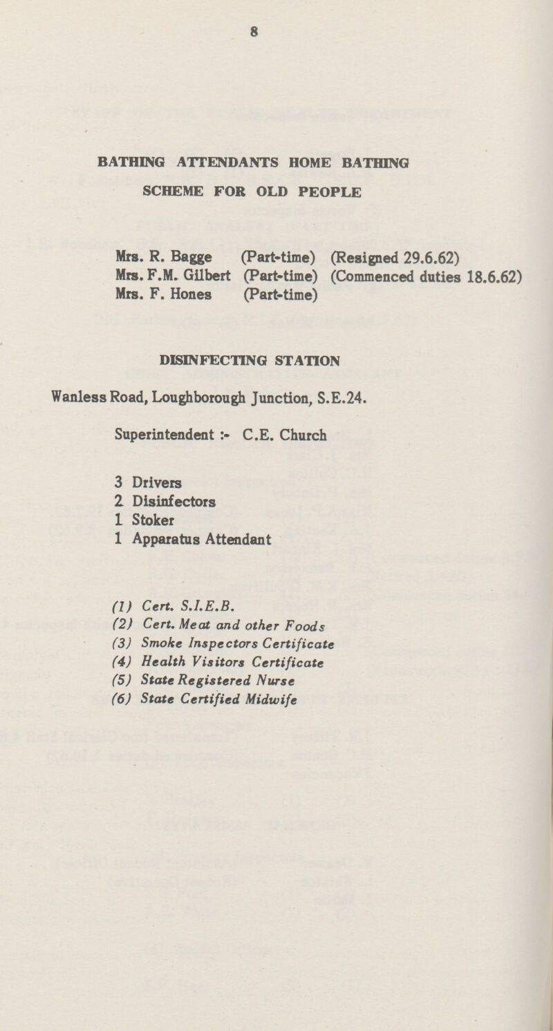8 BATHING ATTENDANTS HOME BATHING SCHEME FOR OLD PEOPLE Mrs. R. Bagge (Part-time) (Resigned 29.6.62) Mrs. F.M. Gilbert (Part-time) (Commenced duties 18.6.62) Mrs. F. Hones (Part-time) DISINFECTING STATION Wanless Road, Loughborough Junction, S.E.24. Superintendent :- C.E. Church 3 Drivers 2 Disinfectors 1 Stoker 1 Apparatus Attendant (1) Cert. S.I.E.B. (2) Cert. Meat and other Foods (3) Smoke Inspectors Certificate (4) Health Visitors Certificate (5) State Registered Nurse (6) State Certified Midwife
