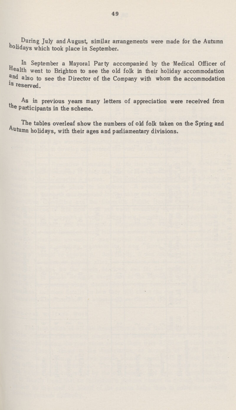 49 During July and August, similar arrangements were made for the Autumn holidays which took place in September. In September a Mayoral Party accompanied by the Medical Officer of health went to Brighton to see the old folk in their holiday accommodation and also to see the Director of the Company with whom the accommodation is reserved. As in previous years many letters of appreciation were received from the participants in the scheme. The tables overleaf show the numbers of old folk taken on the Spring and Autumn holidays, with their ages and parliamentary divisions.