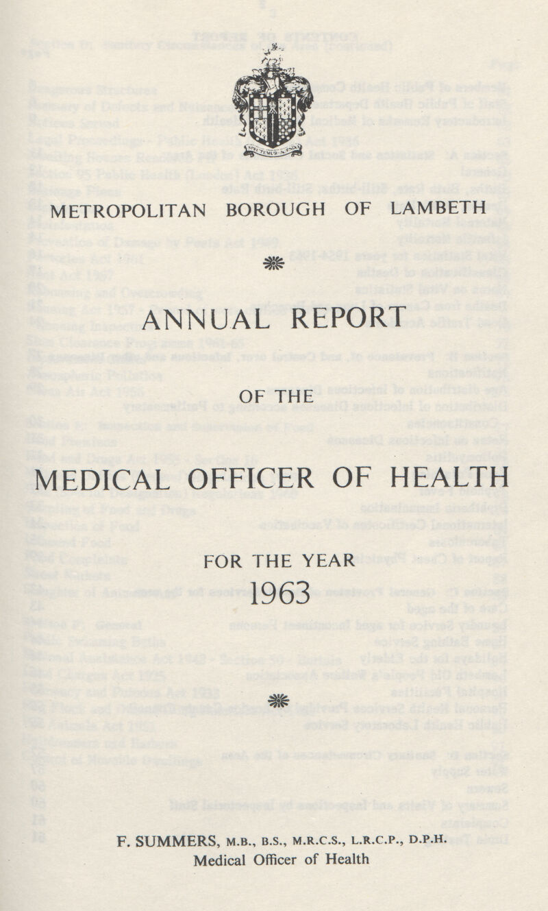 METROPOLITAN BOROUGH OF LAMBETH ANNUAL REPORT OF THE MEDICAL OFFICER OF HEALTH FOR THE YEAR 1963 F. SUMMERS, .M.B., B.S., M.R.C.S., L.R.C.P., D.P.H. Medical Officer of Health