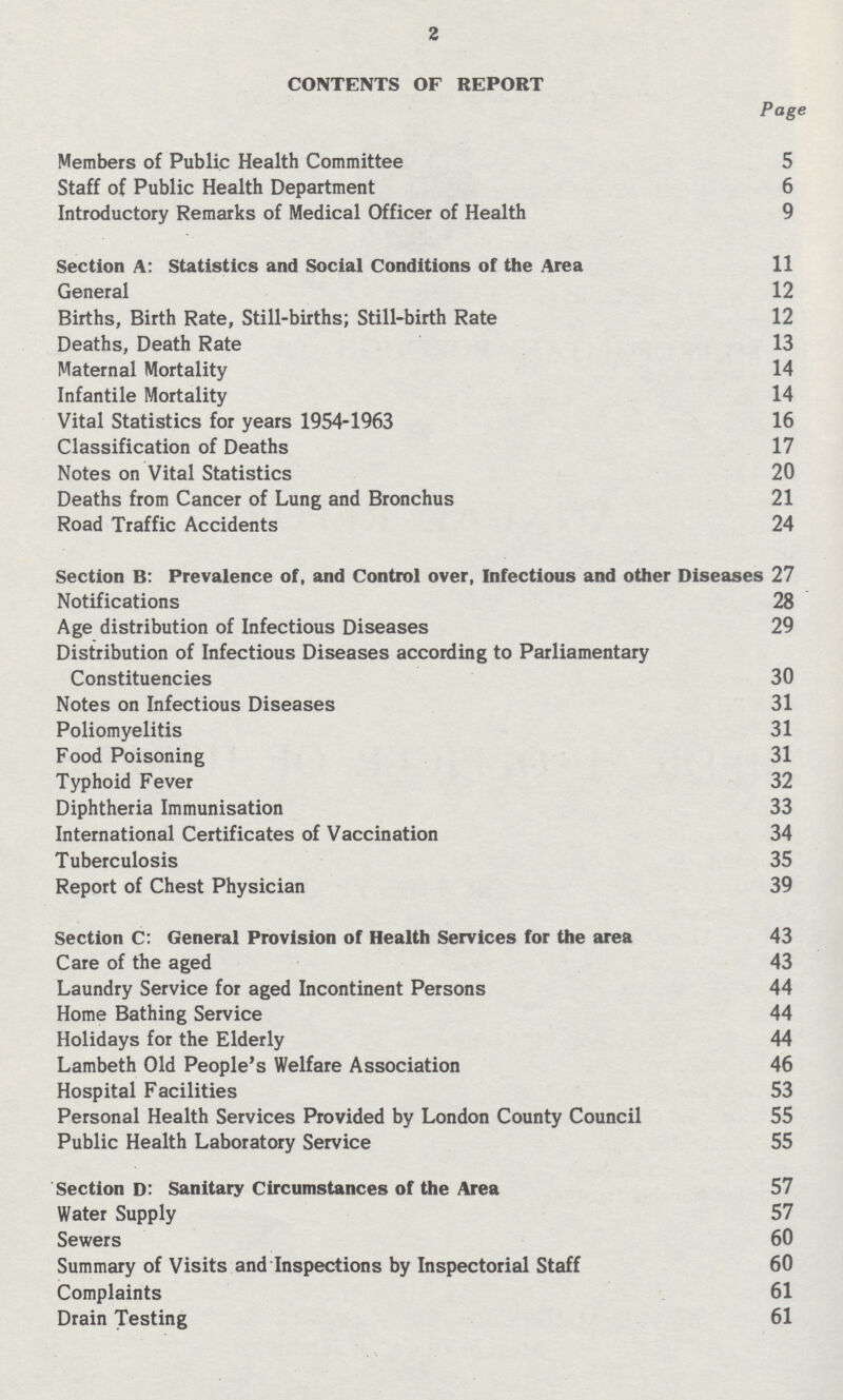 2 CONTENTS OF REPORT Page Members of Public Health Committee 5 Staff of Public Health Department 6 Introductory Remarks of Medical Officer of Health 9 Section A: Statistics and Social Conditions of the Area 11 General 12 Births, Birth Rate, Still-births; Still-birth Rate 12 Deaths, Death Rate 13 Maternal Mortality 14 Infantile Mortality 14 Vital Statistics for years 1954-1963 16 Classification of Deaths 17 Notes on Vital Statistics 20 Deaths from Cancer of Lung and Bronchus 21 Road Traffic Accidents 24 Section B: Prevalence of, and Control over, Infectious and other Diseases 27 Notifications 28 Age distribution of Infectious Diseases 29 Distribution of Infectious Diseases according to Parliamentary Constituencies 30 Notes on Infectious Diseases 31 Poliomyelitis 31 Food Poisoning 31 Typhoid Fever 32 Diphtheria Immunisation 33 International Certificates of Vaccination 34 Tuberculosis 35 Report of Chest Physician 39 Section C: General Provision of Health Services for the area 43 Care of the aged 43 Laundry Service for aged Incontinent Persons 44 Home Bathing Service 44 Holidays for the Elderly 44 Lambeth Old People's Welfare Association 46 Hospital Facilities 53 Personal Health Services Provided by London County Council 55 Public Health Laboratory Service 55 Section D: Sanitary Circumstances of the Area 57 Water Supply 57 Sewers 60 Summary of Visits and Inspections by Inspectorial Staff 60 Complaints 61 Drain Testing 61