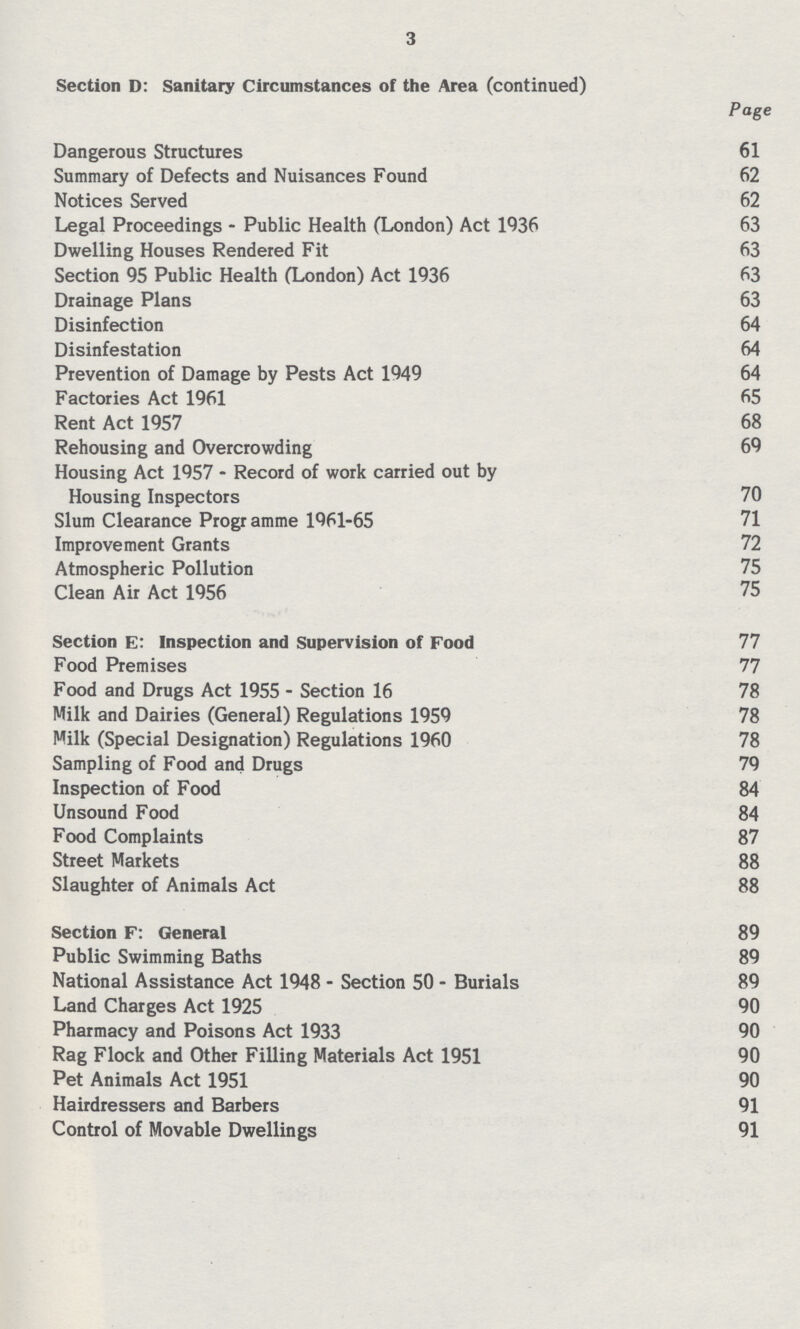 3 Section D: Sanitary Circumstances of the Area (continued) Page Dangerous Structures 61 Summary of Defects and Nuisances Found 62 Notices Served 62 Legal Proceedings - Public Health (London) Act 1936 63 Dwelling Houses Rendered Fit 63 Section 95 Public Health (London) Act 1936 63 Drainage Plans 63 Disinfection 64 Disinfestation 64 Prevention of Damage by Pests Act 1949 64 Factories Act 1961 65 Rent Act 1957 68 Rehousing and Overcrowding 69 Housing Act 1957 - Record of work carried out by Housing Inspectors 70 Slum Clearance Programme 1961-65 71 Improvement Grants 72 Atmospheric Pollution 75 Clean Air Act 1956 75 Section E: Inspection and Supervision of Food 77 Food Premises 77 Food and Drugs Act 1955 - Section 16 78 Milk and Dairies (General) Regulations 1959 78 Milk (Special Designation) Regulations 1960 78 Sampling of Food and Drugs 79 Inspection of Food 84 Unsound Food 84 Food Complaints 87 Street Markets 88 Slaughter of Animals Act 88 Section F: General 89 Public Swimming Baths 89 National Assistance Act 1948 - Section 50 - Burials 89 Land Charges Act 1925 90 Pharmacy and Poisons Act 1933 90 Rag Flock and Other Filling Materials Act 1951 90 Pet Animals Act 1951 90 Hairdressers and Barbers 91 Control of Movable Dwellings 91