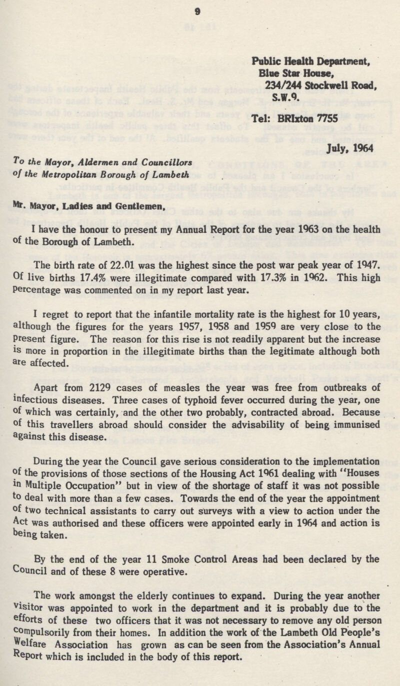 9 Public Health Department, Blue Star House, 234/244 Stockwell Road, S.W.9. Tel: BRIxton 7755 July, 1964 To the Mayor, Aldermen and Councillors of the Metropolitan Borough of Lambeth Mr. Mayor, Ladies and Gentlemen. I have the honour to present my Annual Report for the year 1963 on the health of the Borough of Lambeth. The birth rate of 22.01 was the highest since the post war peak year of 1947. Of live births 17.4% were illegitimate compared with 17.3% in 1962. This high Percentage was commented on in my report last year. I regret to report that the infantile mortality rate is the highest for 10 years, although the figures for the years 1957, 1958 and 1959 are very close to the Present figure. The reason for this rise is not readily apparent but the increase is more in proportion in the illegitimate births than the legitimate although both are affected. Apart from 2129 cases of measles the year was free from outbreaks of infectious diseases. Three cases of typhoid fever occurred during the year, one of which was certainly, and the other two probably, contracted abroad. Because of this travellers abroad should consider the advisability of being immunised against this disease. During the year the Council gave serious consideration to the implementation of the provisions of those sections of the Housing Act 1961 dealing with Houses in Multiple Occupation but in view of the shortage of staff it was not possible to deal with more than a few cases. Towards the end of the year the appointment of two technical assistants to carry out surveys with a view to action under the Act was authorised and these officers were appointed early in 1964 and action is being taken. By the end of the year 11 Smoke Control Areas had been declared by the Council and of these 8 were operative. The work amongst the elderly continues to expand. During the year another visitor was appointed to work in the department and it is probably due to the efforts of these two officers that it was not necessary to remove any old person compulsorily from their homes. In addition the work of the Lambeth Old People's Welfare Association has grown as can be seen from the Association's Annual Report which is included in the body of this report.