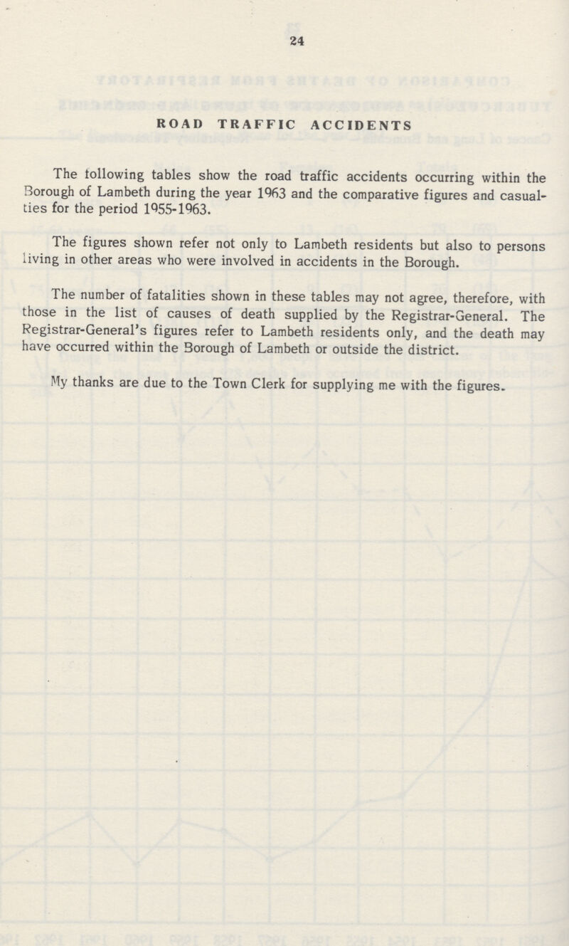 24 road traffic accidents The following tables show the road traffic accidents occurring within the Borough of Lambeth during the year 1963 and the comparative figures and casual ties for the period 1955-1963. The figures shown refer not only to Lambeth residents but also to persons living in other areas who were involved in accidents in the Borough. The number of fatalities shown in these tables may not agree, therefore, with those in the list of causes of death supplied by the Registrar-General. The Registrar-General's figures refer to Lambeth residents only, and the death may have occurred within the Borough of Lambeth or outside the district. My thanks are due to the Town Clerk for supplying me with the figures.