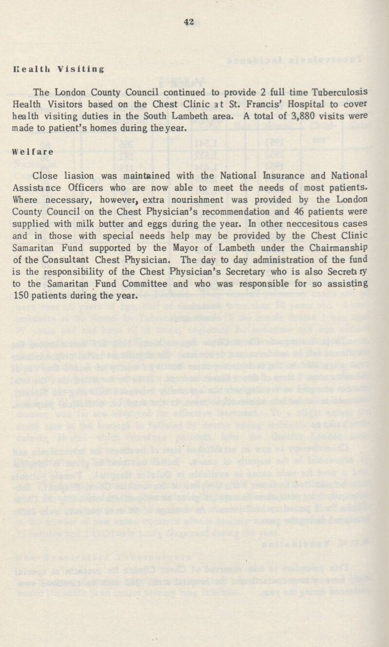 42 Kealtii Visiting The London County Council continued to provide 2 full time Tuberculosis Health Visitors based on the Chest Clinic at St. Francis' Hospital to cover health visiting duties in the South Lambeth area. A total of 3,880 visits were made to patient's homes during theyear. welfare Close liasion was maintained with the National Insurance and National Assistance Officers who are now able to meet the needs of most patients. Where necessary, however, extra nourishment was provided by the London County Council on the Chest Physician's recommendation and 46 patients were supplied with milk butter and eggs during the year. In other neccesitous cases and in those with special needs help may be provided by the Chest Clinic Samaritan Fund supported by the Mayor of Lambeth under the Chairmanship of the Consultant Chest Physician. The day to day administration of the fund is the responsibility of the Chest Physician's Secretary who is also Secreta ry to the Samaritan Fund Committee and who was responsible for so assisting 150 patients during the year.