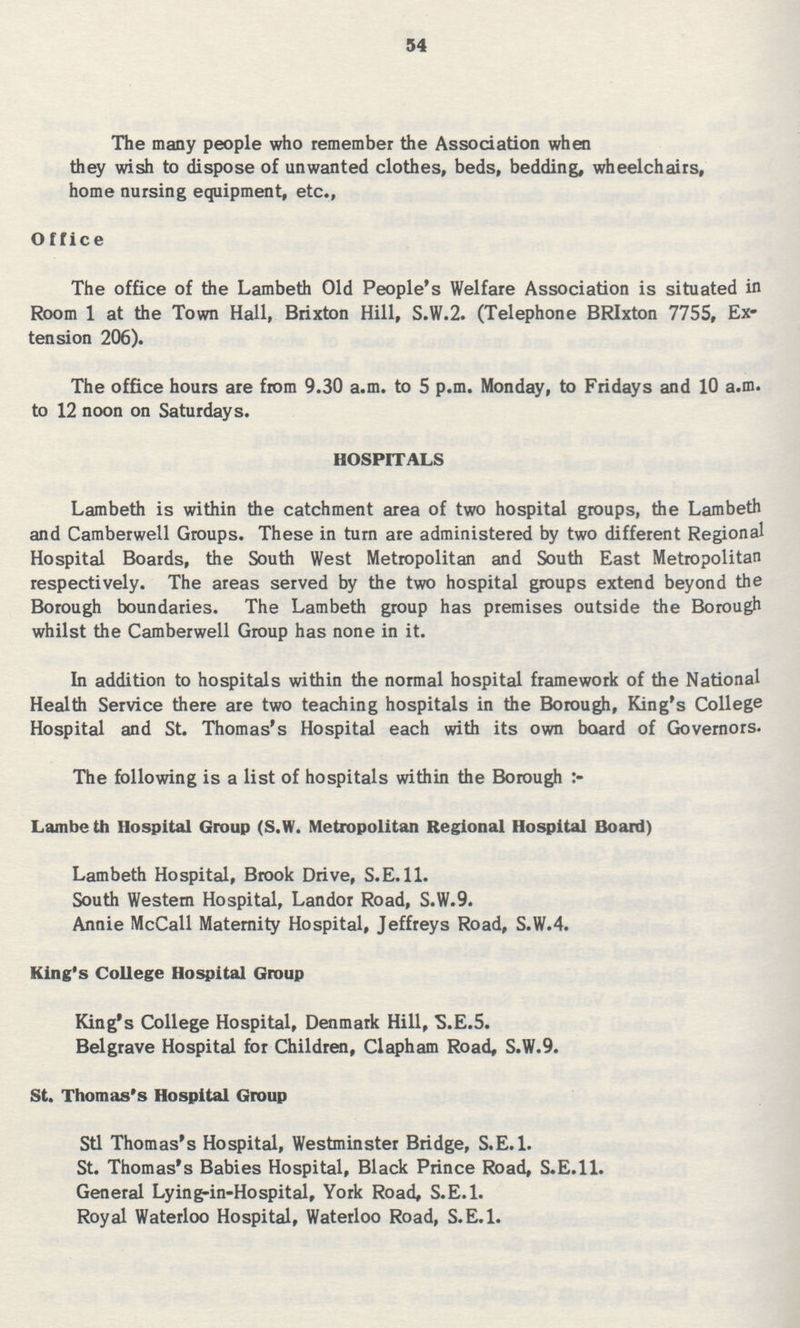 54 The many people who remember the Association when they wish to dispose of unwanted clothes, beds, bedding, wheelchairs, home nursing equipment, etc., Office The office of the Lambeth Old People's Welfare Association is situated in Room 1 at the Town Hall, Brixton Hill, S.W.2. (Telephone BRIxton 7755, Ex tension 206). The office hours are from 9.30 a.m. to 5 p.m. Monday, to Fridays and 10 a.m. to 12 noon on Saturdays. HOSPITALS Lambeth is within the catchment area of two hospital groups, the Lambeth and Camberwell Groups. These in turn are administered by two different Regional Hospital Boards, the South West Metropolitan and South East Metropolitan respectively. The areas served by the two hospital groups extend beyond the Borough boundaries. The Lambeth group has premises outside the Borough whilst the Camberwell Group has none in it. In addition to hospitals within the normal hospital framework of the National Health Service there are two teaching hospitals in the Borough, King's College Hospital and St. Thomas's Hospital each with its own board of Governors. The following is a list of hospitals within the Borough Lambe th Hospital Group (S.W. Metropolitan Regional Hospital Board) Lambeth Hospital, Brook Drive, S.E. 11. South Western Hospital, Landor Road, S.W.9. Annie McCall Maternity Hospital, Jeffreys Road, S.W.4. King's College Hospital Group King's College Hospital, Denmark Hill, S.E.5. Belgrave Hospital for Children, Clapham Road, S.W.9. St. Thomas's Hospital Group Stl Thomas's Hospital, Westminster Bridge, S.E.I. St. Thomas's Babies Hospital, Black Prince Road, S.E.ll. General Lying-in-Hospital, York Road, S.E.1. Royal Waterloo Hospital, Waterloo Road, S.E.1.