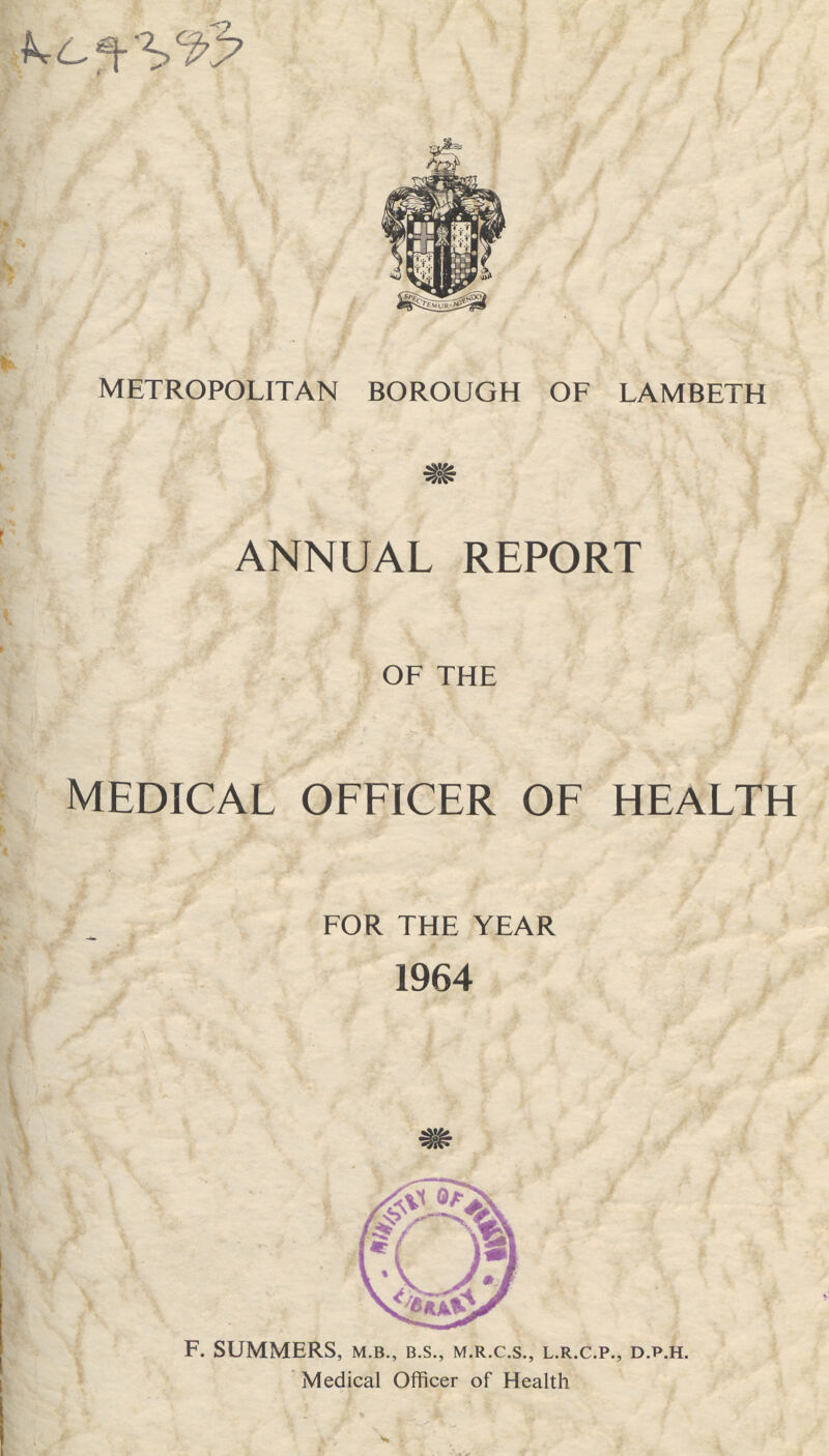 AC 4383 METROPOLITAN BOROUGH OF LAMBETH annual report OF THE medical officer of health FOR THE YEAR 1964 F. SUMMERS, m.b., b.s., m.r.c.s., l.r.c.p., d.p.h. Medical Officer of Health