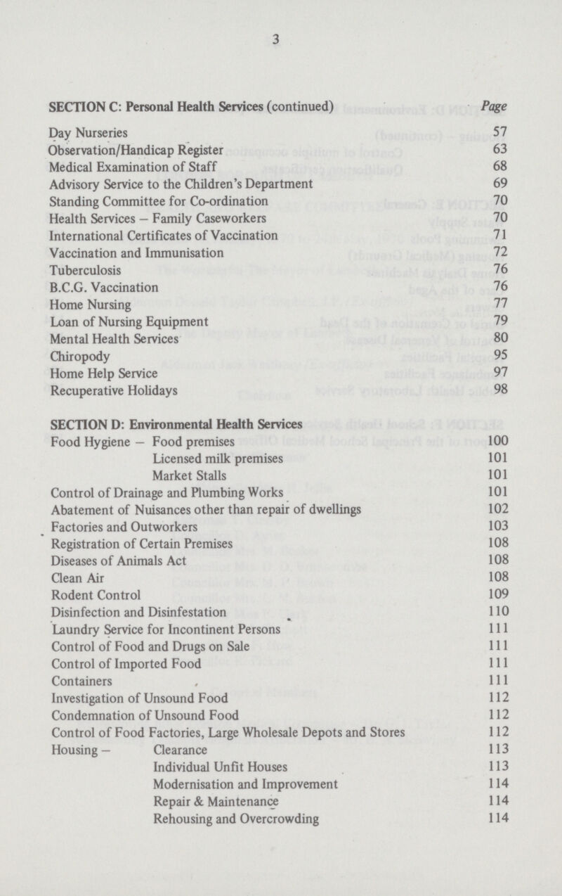 3 SECTION C: Personal Health Services (continued) Page Day Nurseries 57 Observation/Handicap Register 63 Medical Examination of Staff 68 Advisory Service to the Children's Department 69 Standing Committee for Co-ordination 70 Health Services - Family Caseworkers 70 International Certificates of Vaccination 71 Vaccination and Immunisation 72 Tuberculosis 76 B.C.G. Vaccination 76 Home Nursing 77 Loan of Nursing Equipment 79 Mental Health Services 80 Chiropody 95 Home Help Service 97 Recuperative Holidays 98 SECTION D: Environmental Health Services Food Hygiene — Food premises 100 Licensed milk premises 101 Market Stalls 101 Control of Drainage and Plumbing Works 101 Abatement of Nuisances other than repair of dwellings 102 Factories and Outworkers 103 Registration of Certain Premises 108 Diseases of Animals Act 108 Clean Air 108 Rodent Control 109 Disinfection and Disinfestation 110 Laundry Service for Incontinent Persons 111 Control of Food and Drugs on Sale 111 Control of Imported Food 111 Containers , 111 Investigation of Unsound Food 112 Condemnation of Unsound Food 112 Control of Food Factories, Large Wholesale Depots and Stores 112 Housing— Clearance 113 Individual Unfit Houses 113 Modernisation and Improvement 114 Repair & Maintenance 114 Rehousing and Overcrowding 114