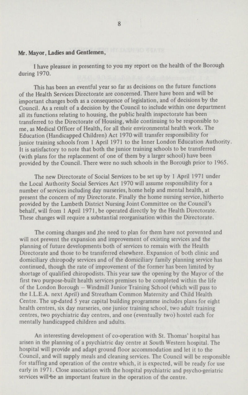 8 Mr. Mayor, Ladies and Gentlemen, I have pleasure in presenting to you my report on the health of the Borough during 1970. This has been an eventful year so far as decisions on the future functions of the Health Services Directorate are concerned. There have been and will be important changes both as a consequence of legislation, and of decisions by the Council. As a result of a decision by the Council to include within one department all its functions relating to housing, the public health inspectorate has been transferred to the Directorate of Housing, while continuing to be responsible to me, as Medical Officer of Health, for all their environmental health work. The Education (Handicapped Children) Act 1970 will transfer responsibility for junior training schools from 1 April 1971 to the Inner London Education Authority. It is satisfactory to note that both the junior training schools to be transferred (with plans for the replacement of one of them by a larger school) have been provided by the Council. There were no such schools in the Borough prior to 1965. The new Directorate of Social Services to be set up by 1 April 1971 under the Local Authority Social Services Act 1970 will assume responsibility for a number of services including day nurseries, home help and mental health, at present the concern of my Directorate. Finally the home nursing service, hitherto provided by the Lambeth District Nursing Joint Committee on the Council's behalf, will from 1 April 1971, be operated directly by the Health Directorate. These changes will require a substantial reorganisation within the Directorate. The coming changes and the need to plan for them have not prevented and will not prevent the expansion and improvement of existing services and the planning of future developments both of services to remain with the Health Directorate and those to be transferred elsewhere. Expansion of both clinic and domiciliary chiropody services and of the domiciliary family planning service has continued, though the rate of improvement of the former has been limited by shortage of qualified chiropodists. This year saw the opening by the Mayor of the first two purpose-built health services premises to be completed within the life of the London Borough — Windmill Junior Training School (which will pass to the I.L.E.A. next April) and Streatham Common Maternity and Child Health Centre. The up-dated 5 year capital building programme includes plans for eight health centres, six day nurseries, one junior training school, two adult training centres, two psychiatric day centres, and one (eventually two) hostel each for mentally handicapped children and adults. An interesting development of co-operation with St. Thomas' hospital has arisen in the planning of a psychiatric day centre at South Western hospital. The hospital will provide and adapt ground floor accommodation and let it to the Council, and will supply meals and cleaning services. The Council will be responsible for staffing and operation of the centre which, it is expected, will be ready for use early in 1971. Close association with the hospital psychiatric and psycho-geriatric services will-be an important feature in the operation of the centre.