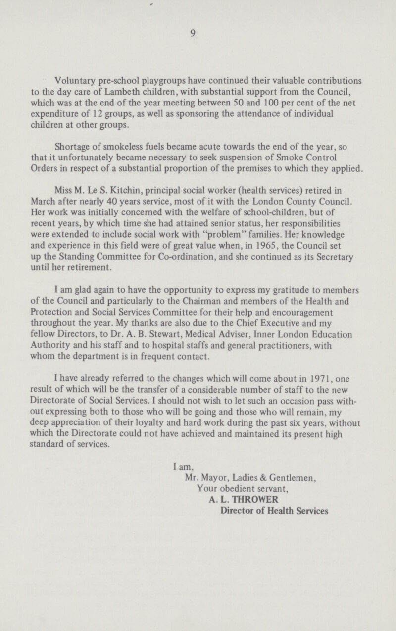 9 Voluntary pre-school playgroups have continued their valuable contributions to the day care of Lambeth children, with substantial support from the Council, which was at the end of the year meeting between 50 and 100 per cent of the net expenditure of 12 groups, as well as sponsoring the attendance of individual children at other groups. Shortage of smokeless fuels became acute towards the end of the year, so that it unfortunately became necessary to seek suspension of Smoke Control Orders in respect of a substantial proportion of the premises to which they applied. Miss M. Le S. Kitchin, principal social worker (health services) retired in March after nearly 40 years service, most of it with the London County Council. Her work was initially concerned with the welfare of school-children, but of recent years, by which time she had attained senior status, her responsibilities were extended to include social work with problem families. Her knowledge and experience in this field were of great value when, in 1965, the Council set up the Standing Committee for Co-ordination, and she continued as its Secretary until her retirement. I am glad again to have the opportunity to express my gratitude to members of the Council and particularly to the Chairman and members of the Health and Protection and Social Services Committee for their help and encouragement throughout the year. My thanks are also due to the Chief Executive and my fellow Directors, to Dr. A. B. Stewart, Medical Adviser, Inner London Education Authority and his staff and to hospital staffs and general practitioners, with whom the department is in frequent contact. I have already referred to the changes which will come about in 1971, one result of which will be the transfer of a considerable number of staff to the new Directorate of Social Services. I should not wish to let such an occasion pass with out expressing both to those who will be going and those who will remain, my deep appreciation of their loyalty and hard work during the past six years, without which the Directorate could not have achieved and maintained its present high standard of services. I am, Mr. Mayor, Ladies & Gentlemen, Your obedient servant, A. L. THROWER Director of Health Services