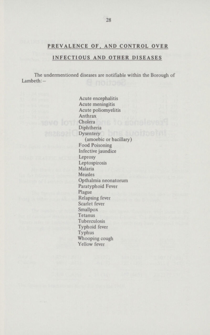 28 PREVALENCE OF, AND CONTROL OVER INFECTIOUS AND OTHER DISEASES The undermentioned diseases are notifiable within the Borough of Lambeth: — Acute encephalitis Acute meningitis Acute poliomyelitis Anthrax Cholera Diphtheria Dysentery (amoebic or bacillary) Food Poisoning Infective jaundice Leprosy Leptospirosis Malaria Measles Opthalmia neonatorum Paratyphoid Fever Plague Relapsing fever Scarlet fever Smallpox Tetanus Tuberculosis Typhoid fever Typhus Whooping cough Yellow fever