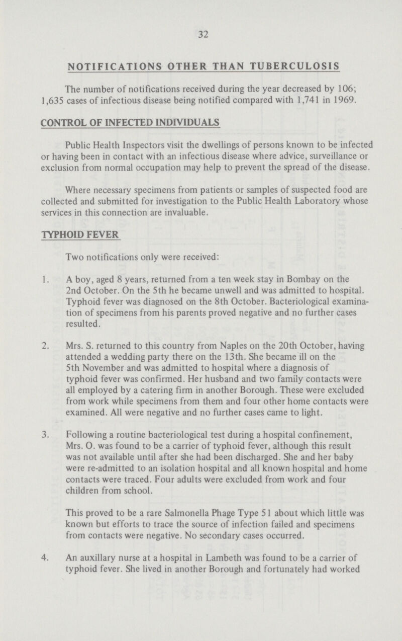 32 NOTIFICATIONS OTHER THAN TUBERCULOSIS The number of notifications received during the year decreased by 106; 1,635 cases of infectious disease being notified compared with 1,741 in 1969. CONTROL OF INFECTED INDIVIDUALS Public Health Inspectors visit the dwellings of persons known to be infected or having been in contact with an infectious disease where advice, surveillance or exclusion from normal occupation may help to prevent the spread of the disease. Where necessary specimens from patients or samples of suspected food are collected and submitted for investigation to the Public Health Laboratory whose services in this connection are invaluable. TYPHOID FEVER Two notifications only were received: 1. A boy, aged 8 years, returned from a ten week stay in Bombay on the 2nd October. On the 5th he became unwell and was admitted to hospital. Typhoid fever was diagnosed on the 8th October. Bacteriological examina tion of specimens from his parents proved negative and no further cases resulted. 2. Mrs. S. returned to this country from Naples on the 20th October, having attended a wedding party there on the 13th. She became ill on the 5th November and was admitted to hospital where a diagnosis of typhoid fever was confirmed. Her husband and two family contacts were all employed by a catering firm in another Borough. These were excluded from work while specimens from them and four other home contacts were examined. All were negative and no further cases came to light. 3. Following a routine bacteriological test during a hospital confinement, Mrs. O. was found to be a carrier of typhoid fever, although this result was not available until after she had been discharged. She and her baby were re-admitted to an isolation hospital and all known hospital and home contacts were traced. Four adults were excluded from work and four children from school. This proved to be a rare Salmonella Phage Type 51 about which little was known but efforts to trace the source of infection failed and specimens from contacts were negative. No secondary cases occurred. 4. An auxiliary nurse at a hospital in Lambeth was found to be a carrier of typhoid fever. She lived in another Borough and fortunately had worked