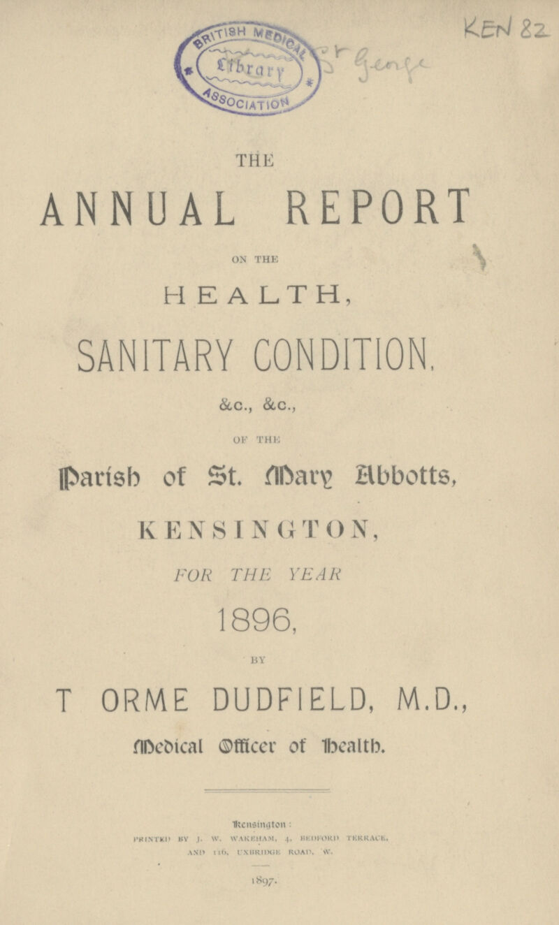 KEN 82 Sr genge THE ANNUAL REPORT on the HEALTH, SANITARY CONDITION, &c., &.c., of the Parish of St. Mary Abbotts, KENSINGTON, FOR THE YEAR 1896, by T ORME DUDFIELD, M.D., Medical Officer of health. Kensington: PRINTED BY J. W. WAKEHAM, 4, BEDFORD TERRACE, AND 116, UXBRIDGE ROAD. W. 1897.