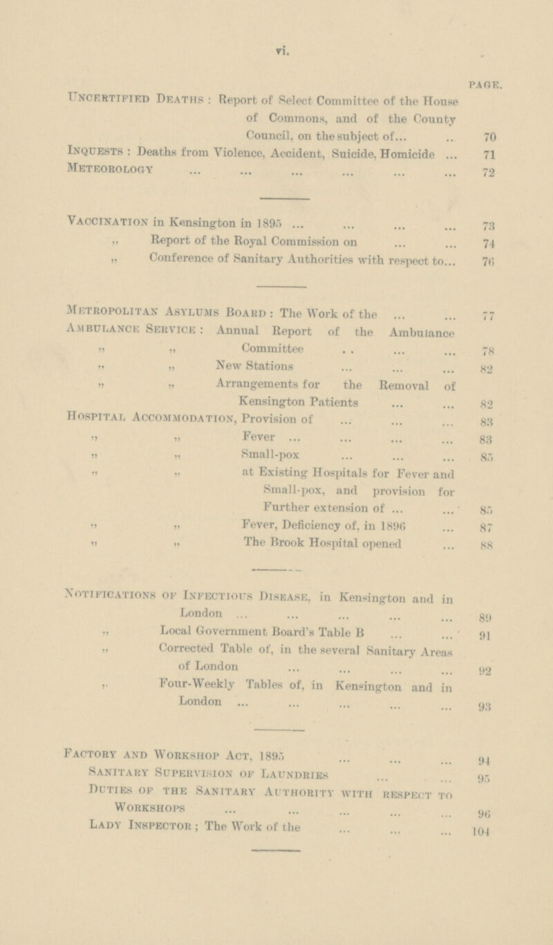 vi. page. Uncertified Deaths : Report of Select Committee of the House of Commons, and of the County Council, on thesubject of 70 Inquests: Deaths from Violence, Accident, Suicide, Homicide 71 Meteorology 72 Vaccination in Kensington in 1895 73 „ Report of the Royal Commission on 74 „ Conference of Sanitary Authorities with respect to 70 Metropolitan Asylums Board : The Work of the 77 Ambulance Service: Annual Report of the Ambulance „ „ Committee 78 ., „ New Stations 82 „ „ Arrangements for the Removal of Kensington Patients 82 Hospital Accommodation, Provision of 83 „ „ Fever 83 „ „ Small-pox 85 „ ,, at Existing Hospitals for Fever and Small-pox, and provision for Further extension of 85 ,, „ Fever, Deficiency of, in 1890 87 „ „ The Brook Hospital opened 88 Notifications of Infectious Disease, in Kensington and in London 89 „ Local Government Board's Table B 91 „ Corrected Table of, in the several Sanitary Areas of London 92 ,, Four-Weekly Tables of, in Kensington and in London 93 Factory and Workshop Act, 1895 94 Sanitary Supervision of Laundries 95 Duties of the Sanitary Authority with respect to Workshops 96 Lady Inspector; The Work of the 104