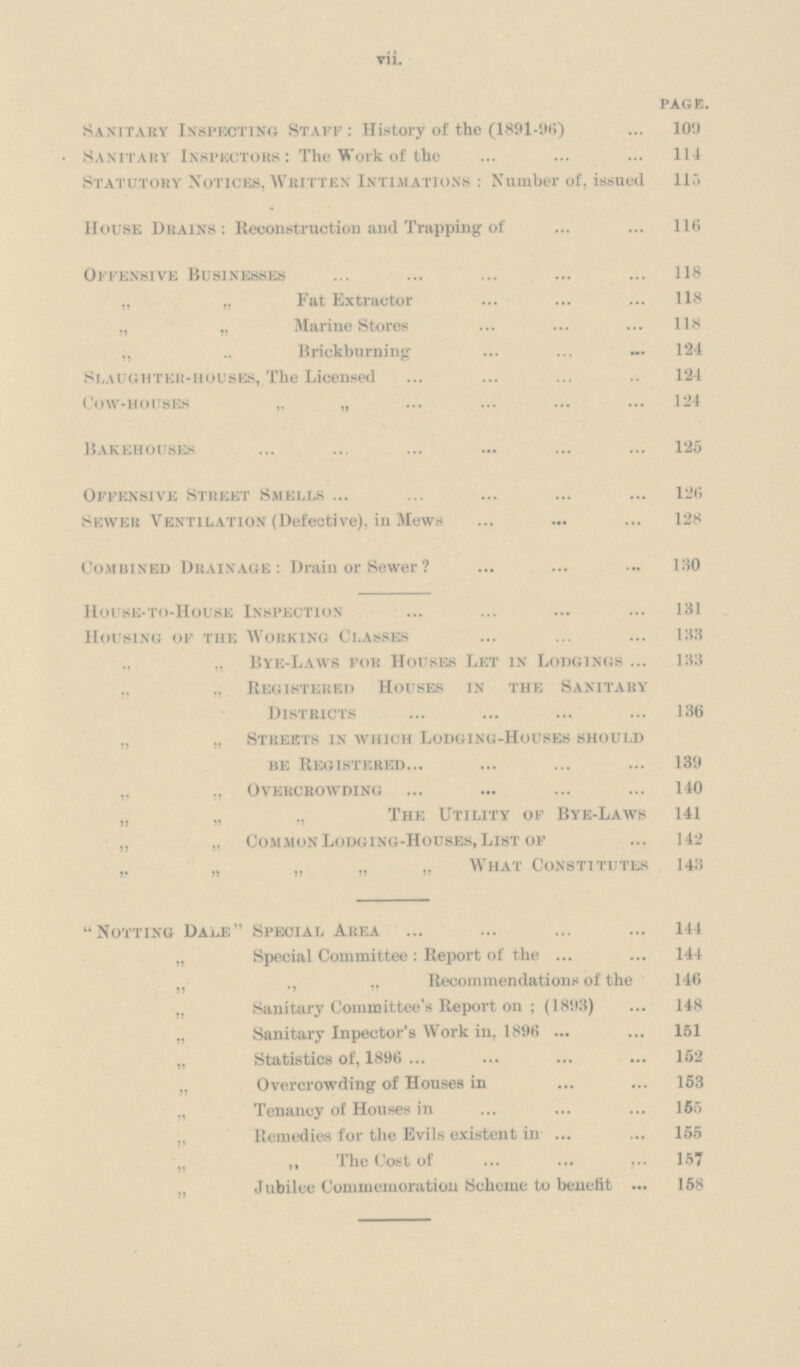 vii. page. Sanitary Inspecting Staff: History of the (1891-96) 109 Sanitary Inspectors: The Work of the 114 Statutory Notices, Written Intimations: Number of, issued 115 House Drains: Reconstruction and Trapping of 116 Offensive Businesses 118 „ „ Fat Extractor 118 „ „ Marine Stores 118 „ .. Brickburning 124 Slaughter-house.s, The Licensed 124 Cow-houses„ „ 124 Bakehouses 125 Offensive Street Smells 126 Sewer Ventilation (Defective), in Mews 128 Combined Drainage: Drain or Sewer ? 130 House-to-House Inspection 131 Housing of the Working Classes 133 „ Bye-Laws for Houses Let in Lodgings 133 „ „ Registered Houses in the Sanitary Districts 136 „ „ Streets in which Lodging-Houses should be Registered. 139 „ „ Overcrowding 140 „ „ ,, The Utility of Bye-Laws 141 „ ,, Common Lodging-Houses, List of 142 ,, „ „ „ „ What Constitutes 143 Notting Dale Special Area 144 „ Special Committee: Report of the 144 „ ,, „ Recommendations of the 146 „ Sanitary Committee's Report on; (1893) 148 „ Sanitary Inpector's Work in, 1896 151 „ Statistics of, 1896 152 „ Overcrowding of Houses in 153 „ Tenancy of Houses in 165 „ Remedies for the Evils existent in 155 ,, „ The Cost of 157 „ Jubilee Commemoration Schcmc to benefit 158