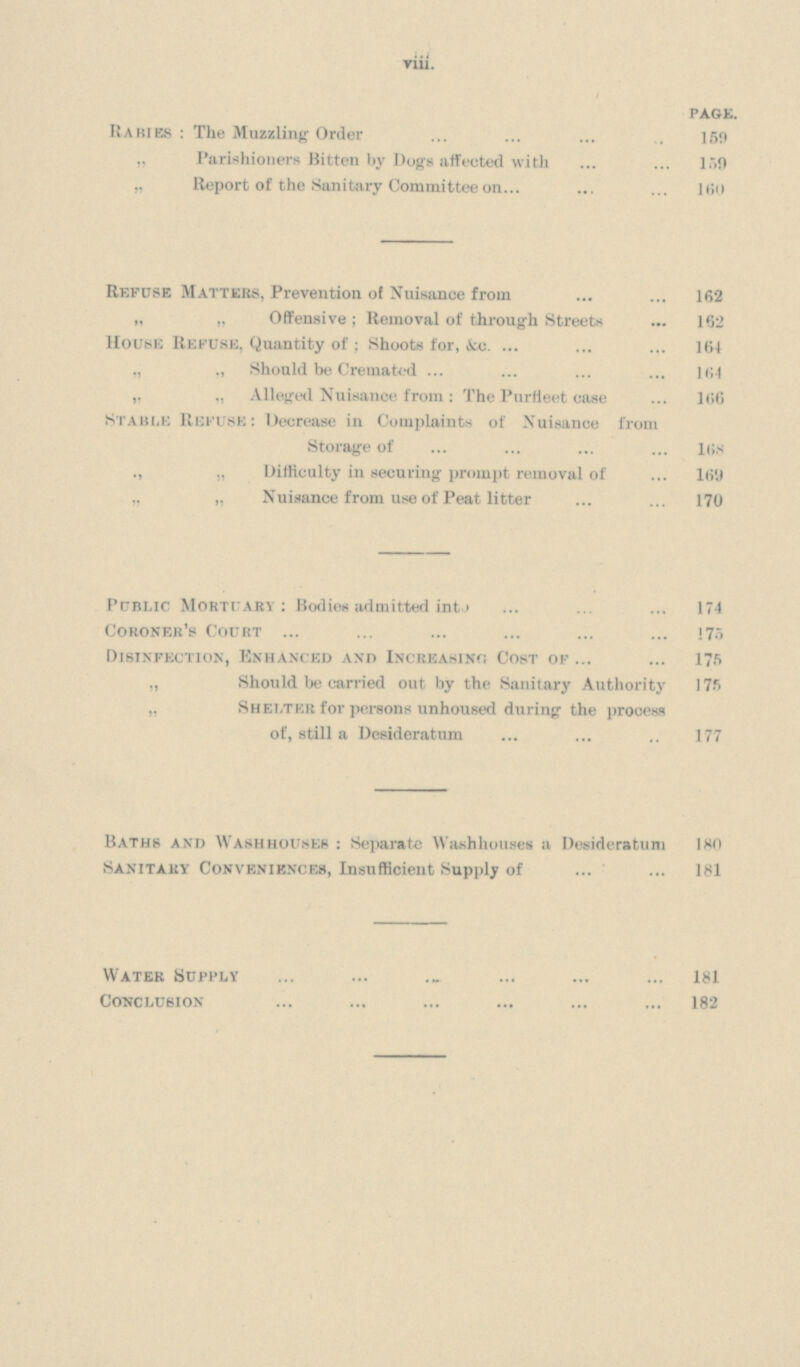 viii. page. Rabies : The Muzzling Order 159 „ Parishioners Bitten by Dogs affected with 159 „ Report of the Sanitary Committee on 160 Refuse Matters, Prevention of Nuisance from 162 „ „ Offensive; Removal of through Streets 162 House Refuse, Quantity of; Shoots for, &c. 164 „ „ Should be Cremated 164 „ „ Alleged Nuisance from: The Purtieet case 166 stable Refuse: Decrease in Complaints of Nuisance from Storage of 168 ,, „ Difficulty in securing prompt removal of 169 „ „ Nuisance from use of Peat litter 170 Public Mortuary: Bodies admitted into 174 Coroner's Court 175 Disinfection, Enhanced and Increasing Cost of 175 „ Should be carried out by the Sanitary Authority 175 „ Shelter for persons unhoused during the process of, still a Desideratum 177 Baths and Washhousep : Separate Washhouses a Desideratum 180 Sanitary Conveniences, Insufficient Supply of 181 water supply 181 conclusion 182
