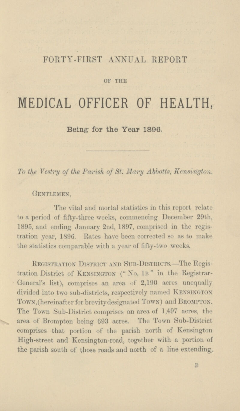 FORTY-FIRST ANNUAL REPORT of the MEDICAL OFFICER OF HEALTH, Being for the Year 1896. To tht Vestry of the Parish of St. Mary Abbotts, Kensington. Gentlemen, The vital and mortal statistics in this report relate to a period of fifty-three weeks, commencing December 29th, 1895, and ending January 2nd, 1897, comprised in the regis tration year, 1896. Rates have been corrected so as to make the statistics comparable with a year of fifty-two weeks. Registration District and Sub-Districts.—The Regis tration District of Kensington (No. 1b in the Registrar General's list), comprises an area of 2,190 acres unequally divided into two sub-districts, respectively named Kensington Town,(hereinafter for brevity designated Town) and Brompton. The Town Sub-District comprises an area of 1,497 acres, the area of Brompton being 693 acres. The Town Sub-District comprises that portion of the parish north of Kensington High-street and Kensington-road, together with a portion of the parish south of those roads and north of a line extending, b