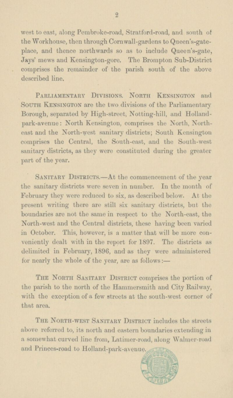 2 west to east, along Pembroke-road, Stratford-road, and south of the Workhouse, then through Cornwall-gardens to Queen's-gate plaee, and thence northwards so as to include Queen's-gate, Jays' mews and Kensington-gore. The Brompton Sub-District comprises the remainder of the parish south of the above described line. Parliamentary Divisions. North Kensington and South Kensington are the two divisions of the Parliamentary Borough, separated by High-street, Notting-hill, and Holland park-avenue: North Kensington, comprises the North, North east and the North-vest sanitary districts; South Kensington comprises the Central, the South-east, and the South-west sanitary districts, as they were constituted during the greater part of the year. Sanitary Districts.—At the commencement of the year the sanitary districts were seven in number. In the month of February they were reduced to six, as described below. At the present writing there are still six sanitary districts, but the boundaries are not the same in respect to the North-east, the North-west and the Central districts, these having been varied in October. This, however, is a matter that will be more con veniently dealt with in the report for 1897. The districts as delimited in February, 1896, and as they were administered for nearly the whole of the year, are as follows:— The North Sanitary District comprises the portion of the parish to the north of the Hammersmith and City Railway, with the exception of a few streets at the south-west corner of that area. The North-west Sanitary District includes the streets above referred to, its north and eastern boundaries extending in a somewhat curved line from, Latimer-road, along Waimer-road and Princes-road to Holland-park-avenue.