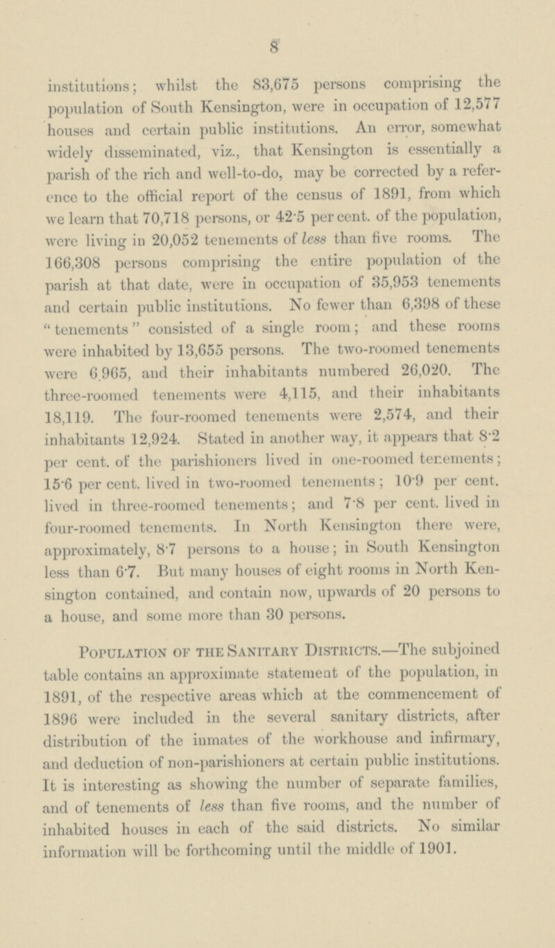 8 institutions; whilst the 83,675 persons comprising the population of South Kensington, were in occupation of 12,577 houses and certain public institutions. An error, somewhat widely disseminated, viz., that Kensington is essentially a parish of the rich and well-to-do, may be corrected by a refer ence to the official report of the census of 1891, from which we learn that 70,718 persons, or 42.5 percent, of the population, were living in 20,052 tenements of less than five rooms. The 166,308 persons comprising the entire population of the parish at that date, were in occupation of 35,953 tenements and certain public institutions. No fewer than 6,398 of these tenements consisted of a single room; and these rooms were inhabited by 13,655 persons. The two-roomed tenements were 6.965, and their inhabitants numbered 26,020. The three-roomed tenements were 4,115, and their inhabitants 18,119. The four-roomed tenements were 2,574, and their inhabitants 12,924. Stated in another way, it appears that 8.2 per cent, of the parishioners lived in one-roomed tenements; 15'6 per cent, lived in two-roomed tenements; 10.9 per cent, lived in three-roomed tenements; and 7.8 per cent, lived in four-roomed tenements. In North Kensington there were, approximately, 8.7 persons to a house; in South Kensington less than 6.7. But many houses of eight rooms in North Ken sington contained, and contain now, upwards of 20 persons to a house, and some more than 30 persons. Population of the Sanitary Districts.—The subjoined table contains an approximate statement of the population, in 1891, of the respective areas which at the commencement of 1896 were included in the several sanitary districts, after distribution of the inmates of the workhouse and infirmary, and deduction of non-parishioners at certain public institutions. It is interesting as showing the number of separate families, and of tenements of less than five rooms, and the number of inhabited houses in each of the said districts. No similar information will be forthcoming until the middle of 1901.