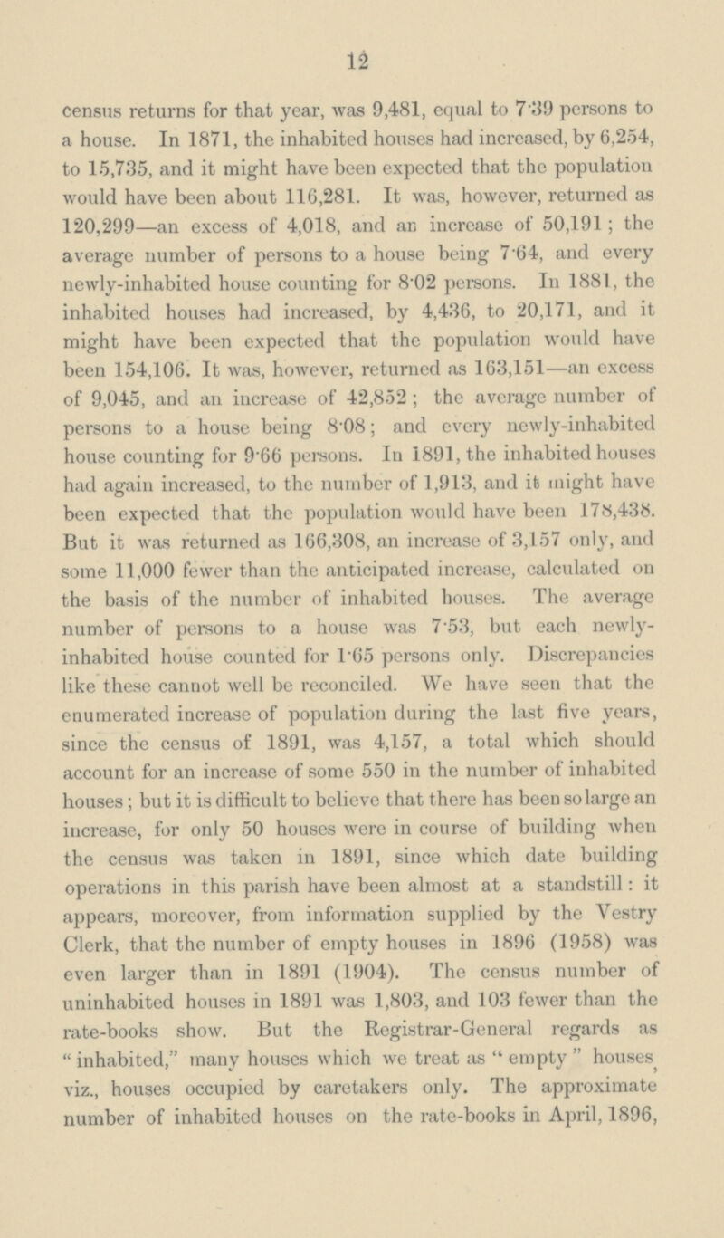 12 census returns for that year, was 9,481, equal to 7.39 persons to a house. In 1871, the inhabited houses had increased, by 6,254, to 15,735, and it might have been expected that the population would have been about 116,281. It was, however, returned as 120,299—an excess of 4,018, and an increase of 50,191; the average number of persons to a house being 7.64, and every newly-inhabited house counting for 8.02 persons. In 1881, the inhabited houses had increased, by 4,436, to 20,171, and it might have been expected that the population would have been 154,106. It was, however, returned as 163,151—an excess of 9,045, and an iucrease of 42,852; the average number of persons to a house being 8.08; and every newly-inhabited house counting for 9.66 persons. In 1891, the inhabited houses had again increased, to the number of 1,913, and it might have been expected that the population would have been 178,438. But it was returned as 166,308, an increase of 3,157 only, and some 11,000 fewer than the anticipated increase, calculated on the basis of the number of inhabited houses. The average number of persons to a house was 7.53, but each newly inhabited house counted for 1.65 persons only. Discrepancies like these cannot well be reconciled. We have seen that the enumerated increase of population during the last five years, since the census of 1891, was 4,157, a total which should account for an increase of some 550 in the number of inhabited houses; but it is difficult to believe that there has been so large an increase, for only 50 houses were in course of building when the census was taken in 1891, since which date building operations in this parish have been almost at a standstill: it appears, moreover, from information supplied by the Vestry Clerk, that the number of empty houses in 1896 (1958) was even larger than in 1891 (1904). The census number of uninhabited houses in 1891 was 1,803, and 103 fewer than the rate-books show. But the Registrar-General regards as inhabited, many houses which we treat as empty houses viz., houses occupied by caretakers only. The approximate number of inhabited houses on the rate-books in April, 1896,