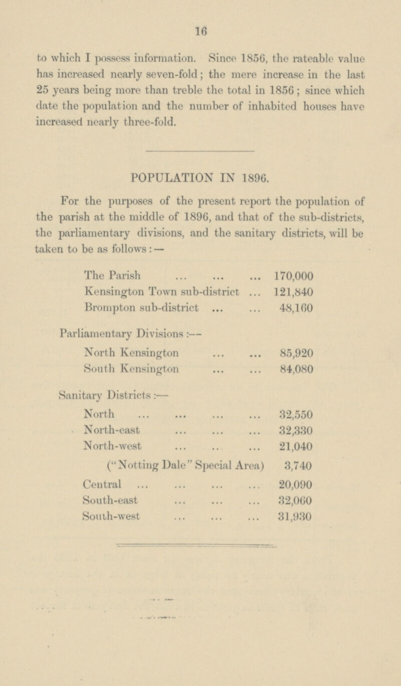 16 to which I possess information. Since 1856, the rateable value has increased nearly seven-fold; the mere increase in the last 25 years being more than treble the total in 1856; since which date the population and the number of inhabited houses have increased nearly three-fold. POPULATION IN 1896. For the purposes of the present report the population of the parish at the middle of 1896, and that of the sub-districts, the parliamentary divisions, and the sanitary districts, will be taken to be as follows:— The Parish 170,000 Kensington Town sub-district 121,840 Brompton sub-district 48,160 Parliamentary Divisions:— North Kensington 85,920 South Kensington 84,080 Sanitary Districts:— North 32,550 North-east 32,330 North-west 21,040 (Notting Dale Special Area) 3,740 Central 20,090 South-east 32,060 South-west 31,930