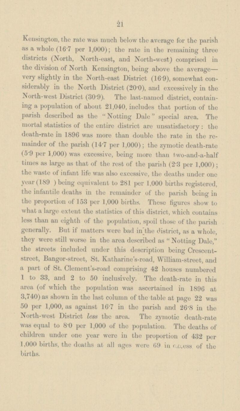 21 Kensington, the rate was much below the average for the parish as a whole (16.7 per 1,000); the rate in the remaining three districts (North, North-east, and North-west) comprised in the division of North Kensington, being above the average— very slightly in the North-east District (16.9), somewhat con siderably in the North District (20.0), and excessively in the North-west District (30.9). The last-named district, contain ing a population of about 21,040, includes that portion of the parish described as the Notting Dale special area. The mortal statistics of the entire district are unsatisfactory: the death-rate in 1896 was more than double the rate in the re mainder of the parish (14.7 per 1,000); the zymotic death-rate (5.9 per 1,000) was excessive, being more than two-and-a-half times as large as that of the rest of the parish (2.3 per 1,000); the waste of infant life was also excessive, the deaths under one year (189) being equivalent to 281 per 1,000 births registered, the infantile deaths in the remainder of the parish being in the proportion of 153 per 1,000 births. These figures show to what a large extent the statistics of this district, which contains less than an eighth of the population, spoil those of the parish generally. But if matters were bad in the district, as a whole, they were still worse in the area described as Notting Dale, the streets included under this description being Crescent street, Bangor-street, St. Katharine's-road, William-street, and a part of St. Clement's-road comprising 42 houses numbered 1 to 33, and 2 to 50 inclusively. The death-rate in this area (of which the population was ascertained in 1896 at 3,740) as shown in the last column of the table at page 22 was 50 per 1,000, as against 16.7 in the parish and 26.8 in the North-west District less the area. The zymotic death-rate was equal to 8.0 per 1,000 of the population. The deaths of children under one year were in the proportion of 432 per 1,000 births, the deaths at all ages were 69 in excess of the births.