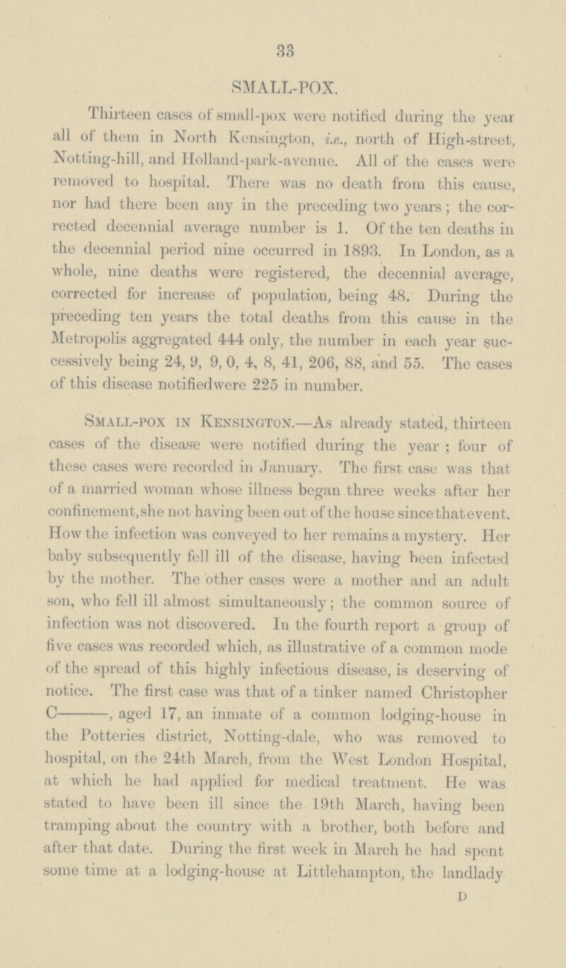33 SMALL-POX. Thirteen cases of small-pox were notified during the year all of them in North Kensington, i.e., north of High-street, Notting-hill, and Holland-park-avenue. All of the cases were removed to hospital. There was no death from this cause, nor had there been any in the preceding two years; the cor rected decennial average number is 1. Of the ten deaths in the decennial period nine occurred in 1893. In London, as a whole, nine deaths were registered, the decennial average, corrected for increase of population, being 48. During the preceding ten years the total deaths from this cause in the Metropolis aggregated 444 only, the number in each year suc cessively being 24, 9, 9, 0, 4, 8, 41, 206, 88, and 55. The cases of this disease notifiedwere 225 in number. Small-pox in Kensington.—As already stated, thirteen cases of the disease were notified during the year; four of these cases were recorded in January. The first case was that of a married woman whose illness began three weeks after her confinement,she not having been out of the house since that event. How the infection was conveyed to her remains a mystery. Her baby subsequently fell ill of the disease, having been infected by the mother. The other cases were a mother and an adult son, who fell ill almost simultaneously; the common source of infection was not discovered. In the fourth report a group of five cases was recorded which, as illustrative of a common mode of the spread of this highly infectious disease, is deserving of notice. The first case was that of a tinker named Christopher C-, aged 17, an inmate of a common lodging-house in the Potteries district, Notting-dale, who was removed to hospital, on the 24th March, from the West London Hospital, at which he had applied for medical treatment. He was stated to have been ill since the 19th March, having been tramping about the country with a brother, both before and after that date. During the first week in March he had spent some time at a lodging-house at Littlehampton, the landlady D