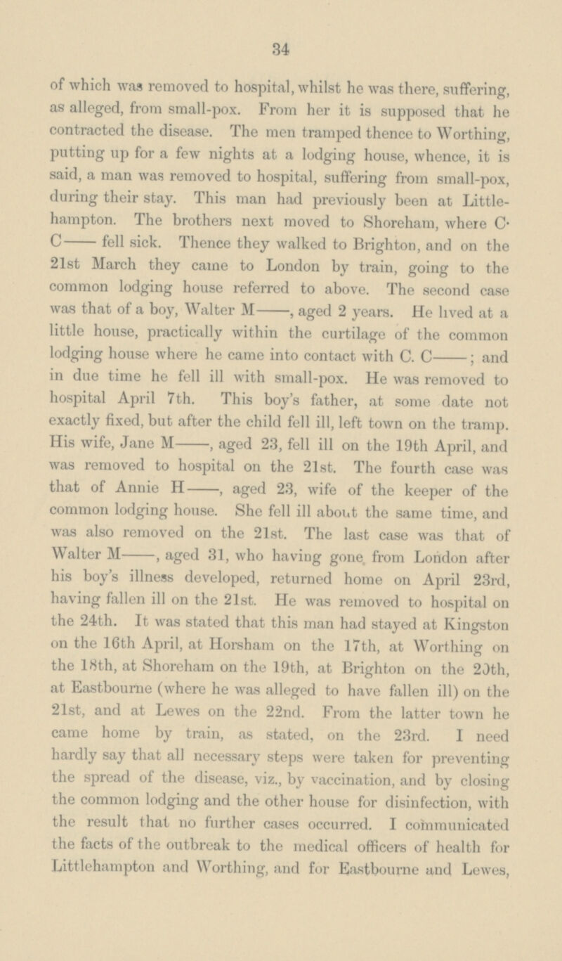 34 of which was removed to hospital, whilst he was there, suffering, as alleged, from small-pox. From her it is supposed that he contracted the disease. The men tramped thence to Worthing, putting up for a few nights at a lodging house, whence, it is said, a man was removed to hospital, suffering from small-pox, during their stay. This man had previously been at Little¬ hampton. The brothers next moved to Shoreham, where C. C- fell sick. Thence they walked to Brighton, and on the 21st March they came to London by train, going to the common lodging house referred to above. The second case was that of a boy, Walter M-, aged 2 years. He lived at a little house, practically within the curtilage of the common lodging house where he came into contact with C. C-; and in due time he fell ill with small-pox. He was removed to hospital April 7th. This boy's father, at some date not exactly fixed, but after the child fell ill, left town on the tramp. His wife, Jane M-, aged 23, fell ill on the 19th April, and was removed to hospital on the 21st. The fourth case was that of Annie H-, aged 23, wife of the keeper of the common lodging house. She fell ill about the same time, and was also removed on the 21st. The last case was that of Walter M-, aged 31, who having gone, from London after his boy's illness developed, returned home on April 23rd, having fallen ill on the 21st. He was removed to hospital on the 24th. It was stated that this man had stayed at Kingston on the 16th April, at Horsham on the 17th, at Worthing on the 18th, at Shoreham on the 19th, at Brighton on the 20th, at Eastbourne (where he was alleged to have fallen ill) on the 21st, and at Lewes on the 22nd. From the latter town he came home by train, as stated, on the 23rd. I need hardly say that all necessary steps were taken for preventing the spread of the disease, viz., by vaccination, and by closing the common lodging and the other house for disinfection, with the result that no further cases occurred. I communicated the facts of the outbreak to the medical officers of health for Littlehampton and Worthing, and for Eastbourne and Lewes,