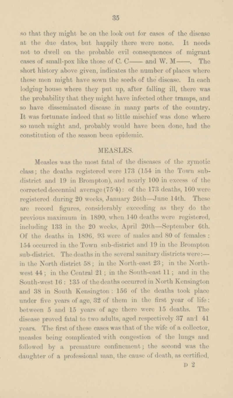 35 so that they might be on the look out for cases of the disease at the due dates, but happily there were none. It needs not to dwell on the probable evil consequences of migrant cases of small-pox like those of C. C- and W. M- . The short history above given, indicates the number of places where these men might have sown the seeds of the disease. In each lodging house where they put up, after falling ill, there was the probability that they might have infected other tramps, and so have disseminated disease in many parts of the country. It was fortunate indeed that so little mischief was done where so much might and, probably would have been done, had the constitution of the season been epidemic. MEASLES. Measles was the most fatal of the diseases of the zymotic class; the deaths registered were 173 (154 in the Town sub district and 19 in Brompton), and nearly 100 in excess of the corrected decennial average (75.4): of the 173 deaths, 160 were registered during 20 weeks, January 26th—June 14th. These are record figures, considerably exceeding as they do the previous maximum in 1890. when 140 deaths were registered, including 133 in the 20 weeks, April 20th—September 6th. Of the deaths in 1896, 93 were of males and 80 of females : 154 occurred in the Town sub-district and 19 in the Brompton sub-district. The deaths in the several sanitary districts were:— in the North district 58; in the North-east 23; in the North west 44; in the Central 21; in the South-east 11; and in the South-west 16:135 of the deaths occurred in North Kensington and 38 in South Kensington : 156 of the deaths took place under five years of age, 32 of them in the first year of life: between 5 and 15 years of age there were 15 deaths. The disease proved fatal to two adults, aged respectively 37 and 41 years. The first of these cases was that of the wife of a collector, measles being complicated with congestion of the lungs and followed by a premature confinement; the second was the daughter of a professional man, the cause of death, as certified, D 2