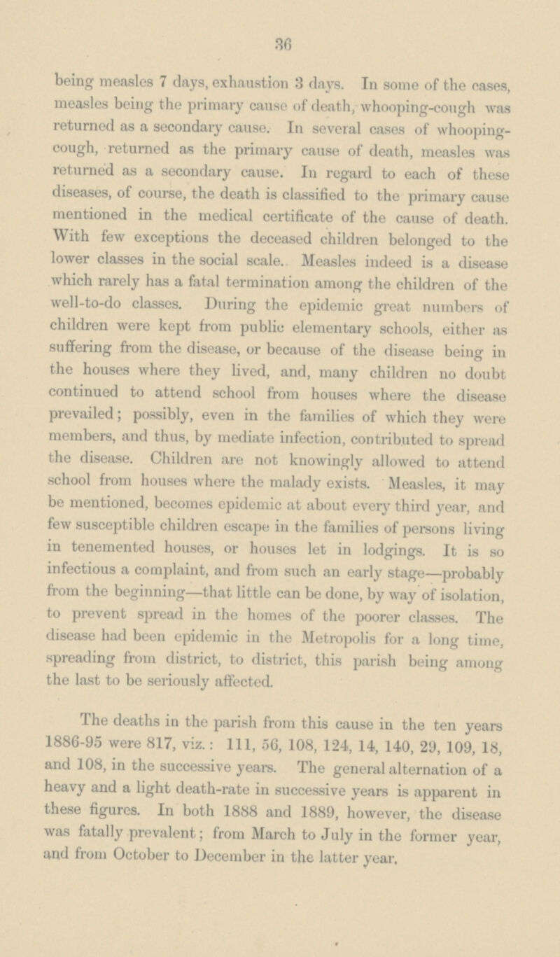 36 being measles 7 days, exhaustion 3 days. In some of the eases, measles being the primary cause of death, whooping-cough was returned as a secondary cause. In several cases of whooping cough, returned as the primary cause of death, measles was returned as a secondary cause. In regard to each of these diseases, of course, the death is classified to the primary cause mentioned in the medical certificate of the cause of death. With few exceptions the deceased children belonged to the lower classes in the social scale. Measles indeed is a disease which rarely has a fatal termination among the children of the well-to-do classes. During the epidemic great numbers of children were kept from public elementary schools, either as suffering from the disease, or because of the disease being in the houses where they lived, and, many children no doubt continued to attend school from houses where the disease prevailed; possibly, even in the families of which they were members, and thus, by mediate infection, contributed to spread the disease. Children are not knowingly allowed to attend school from houses where the malady exists. Measles, it may be mentioned, becomes epidemic at about every third year, and few susceptible children escape in the families of persons living in tenemented houses, or houses let in lodgings. It is so infectious a complaint, and from such an early stage—probably from the beginning—that little can be done, by way of isolation, to prevent spread in the homes of the poorer classes. The disease had been epidemic in the Metropolis for a long time, spreading from district, to district, this parish being among the last to be seriously affected. The deaths in the parish from this cause in the ten years 1886-95 were 817, viz.: 111, 56, 108, 124, 14, 140, 29, 109, 18, and 108, in the successive years. The general alternation of a heavy and a light death-rate in successive years is apparent in these figures. In both 1888 and 1889, however, the disease was fatally prevalent; from March to July in the former year, and from October to December in the latter year.