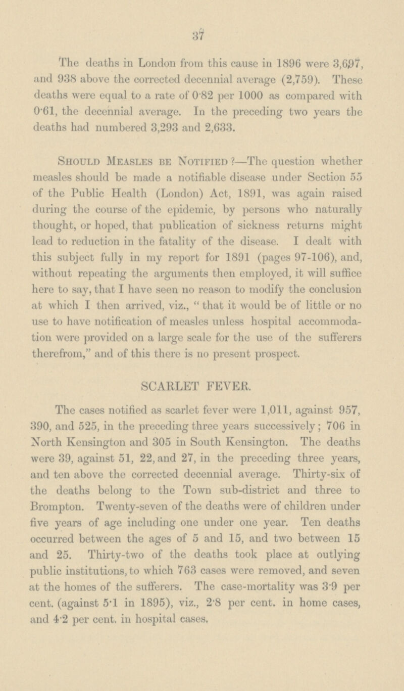 37 The deaths in London from this cause in 1896 were 3,607, and 938 above the corrected decennial average (2,759). These deaths were equal to a rate of 0.82 per 1000 as compared with 0'61, the decennial average. In the preceding two years the deaths had numbered 3,293 and 2,633. Should Measles be Notified ?—The question whether measles should be made a notifiable disease under Section 55 of the Public Health (London) Act, 1891, was again raised during the course of the epidemic, by persons who naturally thought, or hoped, that publication of sickness returns might lead to reduction in the fatality of the disease. I dealt with this subject fully in my report for 1891 (pages 97-106), and, without repeating the arguments then employed, it will suffice here to say, that I have seen no reason to modify the conclusion at which I then arrived, viz.,  that it would be of little or no use to have notification of measles unless hospital accommoda tion were provided on a large scale for the use of the sufferers therefrom, and of this there is no present prospect. SCARLET FEVER. The cases notified as scarlet fever were 1,011, against 957, 390, and 525, in the preceding three years successively; 706 in North Kensington and 305 in South Kensington. The deaths were 39, against 51, 22, and 27, in the preceding three years, and ten above the corrected decennial average. Thirty-six of the deaths belong to the Town sub-district and three to Brompton. Twenty-seven of the deaths were of children under five years of age including one under one year. Ten deaths occurred between the ages of 5 and 15, and two between 15 and 25. Thirty-two of the deaths took place at outlying public institutions, to which 763 cases were removed, and seven at the homes of the sufferers. The case-mortality was 3 9 per cent. (against 5.l in 1895), viz., 2.8 per cent. in home cases, and 4 2 per cent. in hospital cases.