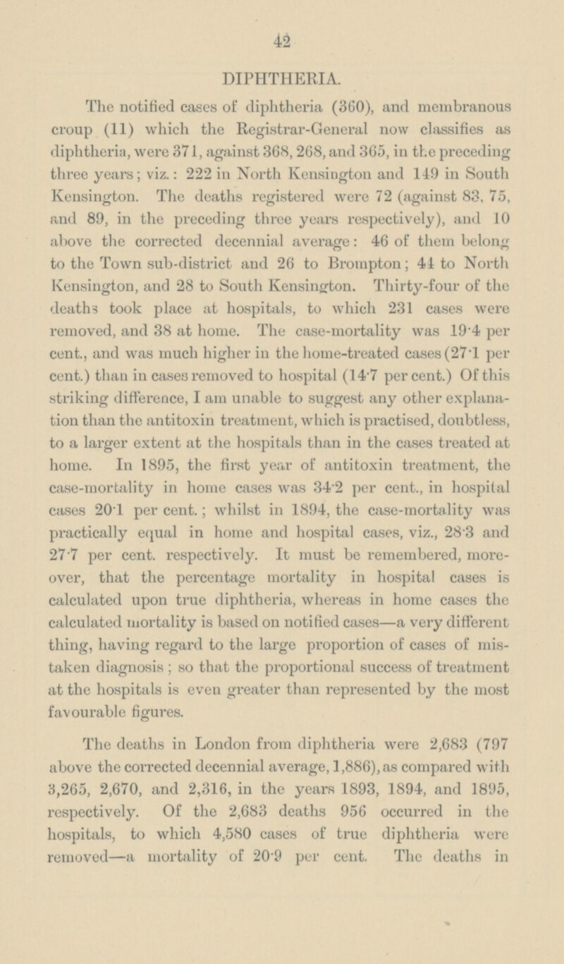 42 DIPHTHERIA. The notified cases of diphtheria (360), and membranous croup (11) which the Registrar-General now classifies as diphtheria, were 371, against 368,268, and 365, in the preceding three years; viz.: 222 in North Kensington and 149 in South Kensington. The deaths registered were 72 (against 83, 75, and 89, in the preceding three years respectively), and 10 above the corrected decennial average: 46 of them belong to the Town sub-district and 26 to Brompton; 44 to North Kensington, and 28 to South Kensington. Thirty-four of the deaths took place at hospitals, to which 231 cases were removed, and 38 at home. The case-mortality was 19.4 per cent., and was much higher in the home-treated cases (27.1 per cent.) than in cases removed to hospital (14.7 per cent.) Of this striking difference, I am unable to suggest any other explanation than the antitoxin treatment, which is practised, doubtless, to a larger extent at the hospitals than in the cases treated at home. In 1895, the first year of antitoxin treatment, the case-mortality in home cases was 34.2 per cent., in hospital cases 20.1 per cent.; whilst in 1894, the case-mortality was practically equal in home and hospital cases, viz., 28.3 and 27.7 per cent. respectively. It must be remembered, moreover, that the percentage mortality in hospital cases is calculated upon true diphtheria, whereas in home cases the calculated mortality is based on notified cases—a very different thing, having regard to the large proportion of cases of mistaken diagnosis ; so that the proportional success of treatment at the hospitals is even greater than represented by the most favourable figures. The deaths in London from diphtheria were 2,683 (797 above the corrected decennial average, 1,886), as compared with 3,265, 2,670, and 2,316, in the years 1893, 1894, and 1895, respectively. Of the 2,683 deaths 956 occurred in the hospitals, to which 4,580 cases of true diphtheria were removed—a mortality of 20.9 per cent. The deaths in