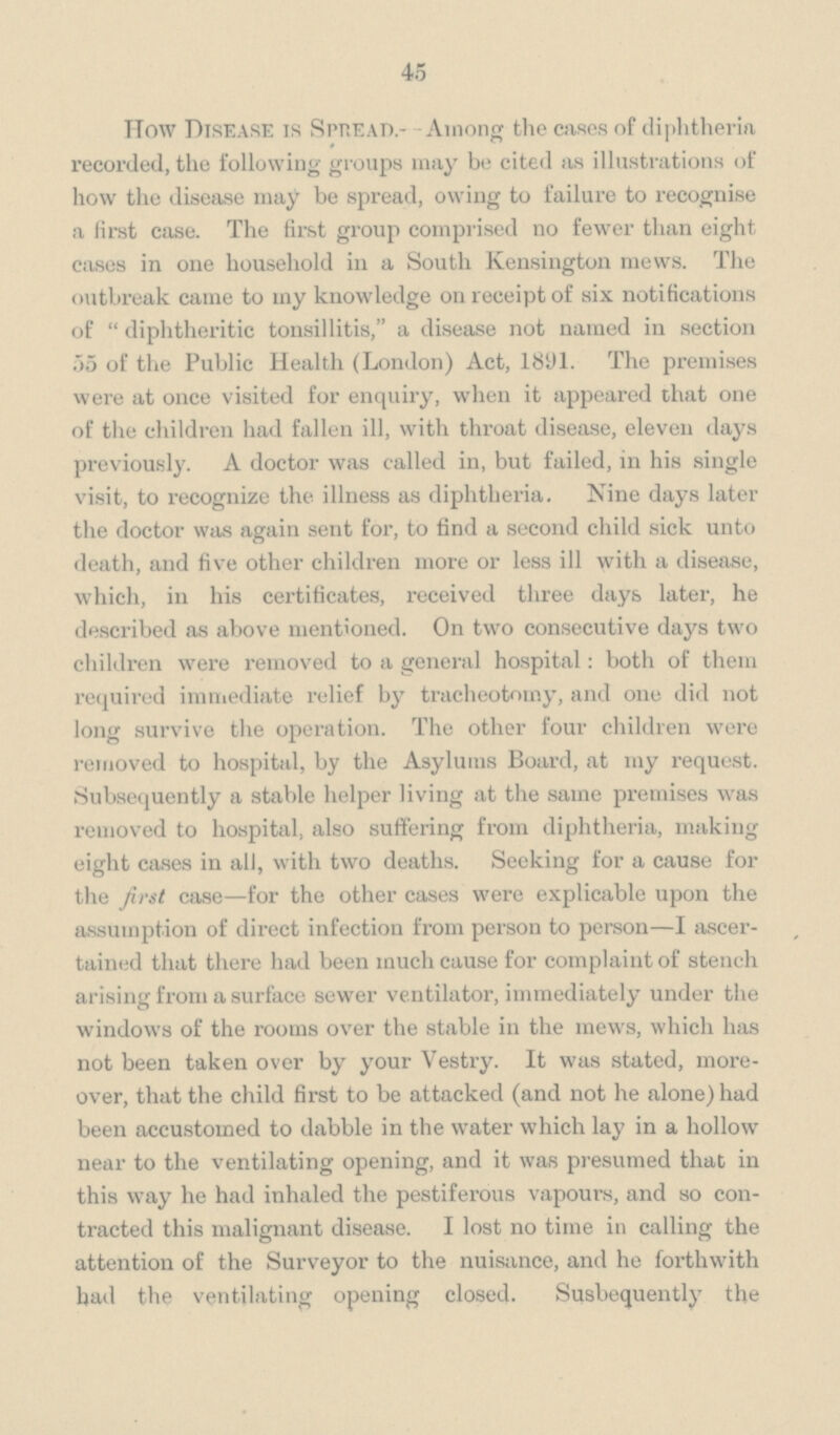 45 How Disease is Spread.- - Among the cases of diphtheria recorded, the following groups may be cited as illustrations of how the disease may be spread, owing to failure to recognise a first case. The first group comprised no fewer than eight cases in one household in a South Kensington mews. The outbreak came to my knowledge on receipt of six notifications of diphtheritic tonsillitis, a disease not named in section .55 of the Public Health (London) Act, 1891. The premises were at once visited for enquiry, when it appeared chat one of the children had fallen ill, with throat disease, eleven days previously. A doctor was called in, but failed, in his single visit, to recognize the illness as diphtheria. Nine days later the doctor was again sent for, to find a second child sick unto death, and five other children more or less ill with a disease, which, in his certificates, received three days later, he described as above mentioned. On two consecutive days two children were removed to a general hospital: both of them required immediate relief by tracheotomy, and one did not long survive the operation. The other four children were removed to hospital, by the Asylums Board, at my request. Subsequently a stable helper living at the same premises was removed to hospital, also suffering from diphtheria, making eight cases in all, with two deaths. Seeking for a cause for the first case—for the other cases were explicable upon the assumption of direct infection from person to person—I ascertained that there had been much cause for complaint of stench arising from a surface sewer ventilator, immediately under the windows of the rooms over the stable in the mews, which has not been taken over by your Vestry. It was stated, moreover, that the child first to be attacked (and not he alone) had been accustomed to dabble in the water which lay in a hollow near to the ventilating opening, and it was presumed that in this way he had inhaled the pestiferous vapours, and so contracted this malignant disease. I lost no time in calling the attention of the Surveyor to the nuisance, and he forthwith had the ventilating opening closed. Susbequently the