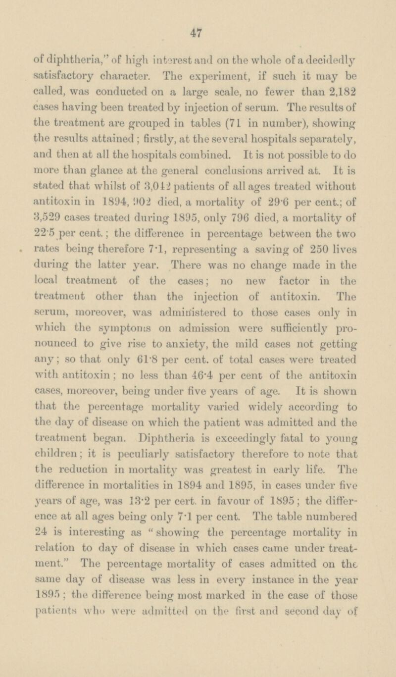 47 of diphtheria,, of high interest and on the whole of a decidedly satisfactory character. The experiment, if such it may be called, was conducted on a large scale, no fewer than 2,182 cases having been treated by injection of serum. The results of the treatment are grouped in tables (71 in number), showing the results attained; firstly, at the several hospitals separately, and then at all the hospitals combined. It is not possible to do more than glance at the general conclusions arrived at. It is stated that whilst of 3,042 patients of all ages treated without antitoxin in 1894, 902 died, a mortality of 296 per cent.; of 3,529 cases treated during 1895, only 796 died, a mortality of 22 5 per cent.; the difference in percentage between the two . rates being therefore 7.1, representing a saving of 250 lives during the latter year. There was no change made in the local treatment of the cases; no new factor in the treatment other than the injection of antitoxin. The serum, moreover, was administered to those cases only in which the symptoms on admission were sufficiently pronounced to give rise to anxiety, the mild cases not getting any; so that only 61.8 per cent. of total cases were treated with antitoxin; no less than 46.4 per cent of the antitoxin cases, moreover, being under five years of age. It is shown that the percentage mortality varied widely according to the day of disease on which the patient was admitted and the treatment began. Diphtheria is exceedingly fatal to young children; it is peculiarly satisfactory therefore to note that the reduction in mortality was greatest in early life. The difference in mortalities in 1894 and 1895, in cases under five years of age, was 13.2 per cert, in favour of 1895; the difference at all ages being only 7.1 per cent. The table numbered 24 is interesting as showing the percentage mortality in relation to day of disease in which cases came under treatment. The percentage mortality of cases admitted on the same day of disease was less in every instance in the year 1895; the difference being most marked in the case of those patients who were admitted on the first and second day of