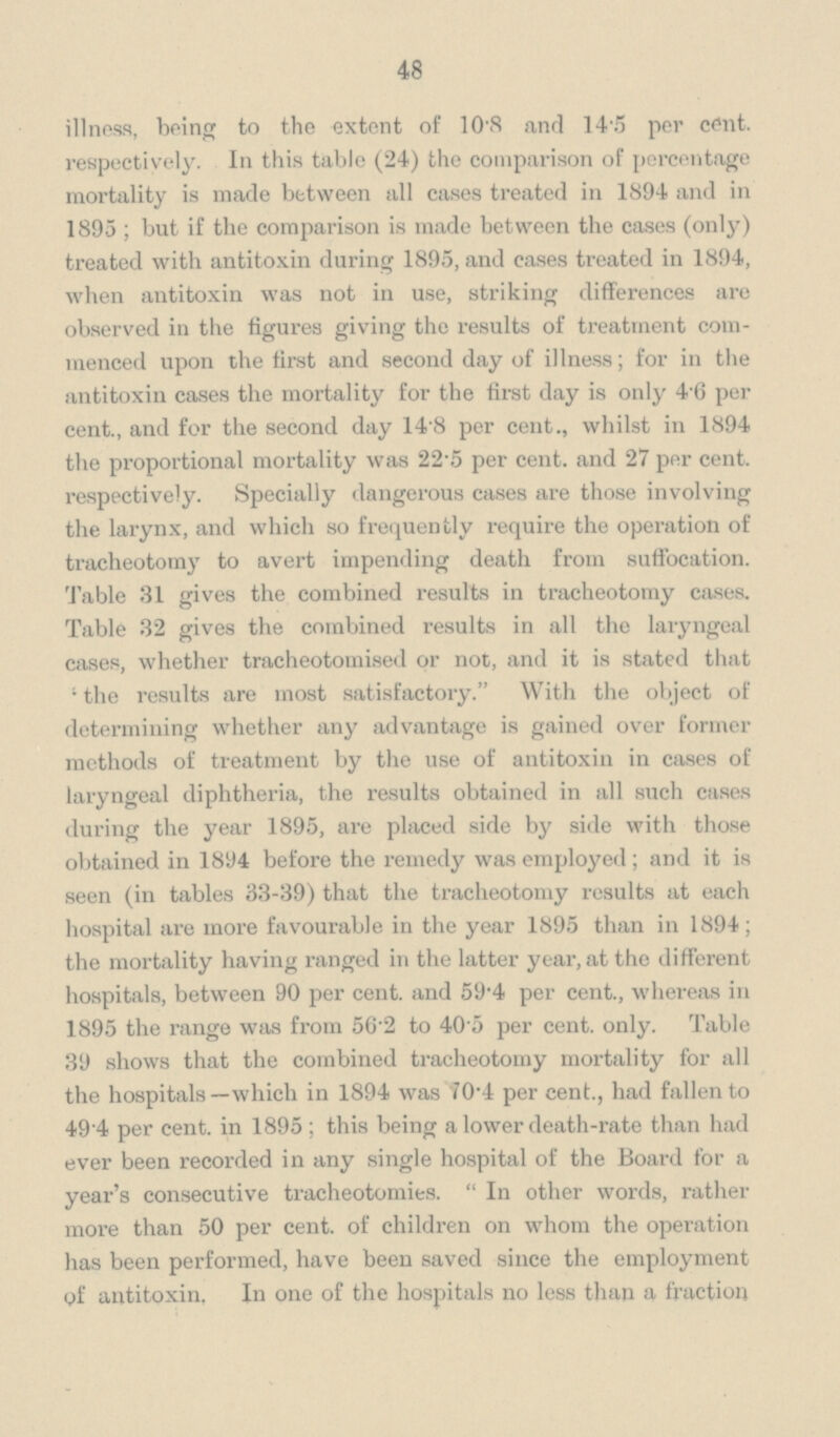 48 illness, being to the extent of 10.8 and 14.5 per cent. respectively. In this table (24) the comparison of percentage mortality is made between all cases treated in 1894 and in 1895; but if the comparison is made between the cases (only) treated with antitoxin during 1895, and cases treated in 1894, when antitoxin was not in use, striking differences are observed in the figures giving the results of treatment commenced upon the first and second day of illness; for in the antitoxin cases the mortality for the first day is only 4.6 per cent., and for the second day 14.8 per cent., whilst in 1894 the proportional mortality was 22.5 per cent. and 27 per cent. respectively. Specially dangerous cases are those involving the larynx, and which so frequently require the operation of tracheotomy to avert impending death from suffocation. Table 31 gives the combined results in tracheotomy cases. Table 32 gives the combined results in all the laryngeal cases, whether tracheotomised or not, and it is stated that 'the results are most satisfactory. With the object of determining whether any advantage is gained over former methods of treatment by the use of antitoxin in cases of laryngeal diphtheria, the results obtained in all such cases during the year 1895, are placed side by side with those obtained in 1894 before the remedy was employed; and it is seen (in tables 33-39) that the tracheotomy results at each hospital are more favourable in the year 1895 than in 1894; the mortality having ranged in the latter year, at the different hospitals, between 90 per cent. and 59.4 per cent., whereas in 1895 the range was from 56.2 to 40.5 per cent. only. Table 39 shows that the combined tracheotomy mortality for all the hospitals—which in 1894 was 70.4 per cent., had fallen to 49 4 per cent. in 1895; this being a lower death-rate than had ever been recorded in any single hospital of the Board for a year's consecutive tracheotomies. In other words, rather more than 50 per cent. of children on whom the operation has been performed, have been saved since the employment of antitoxin, In one of the hospitals no less than a fraction