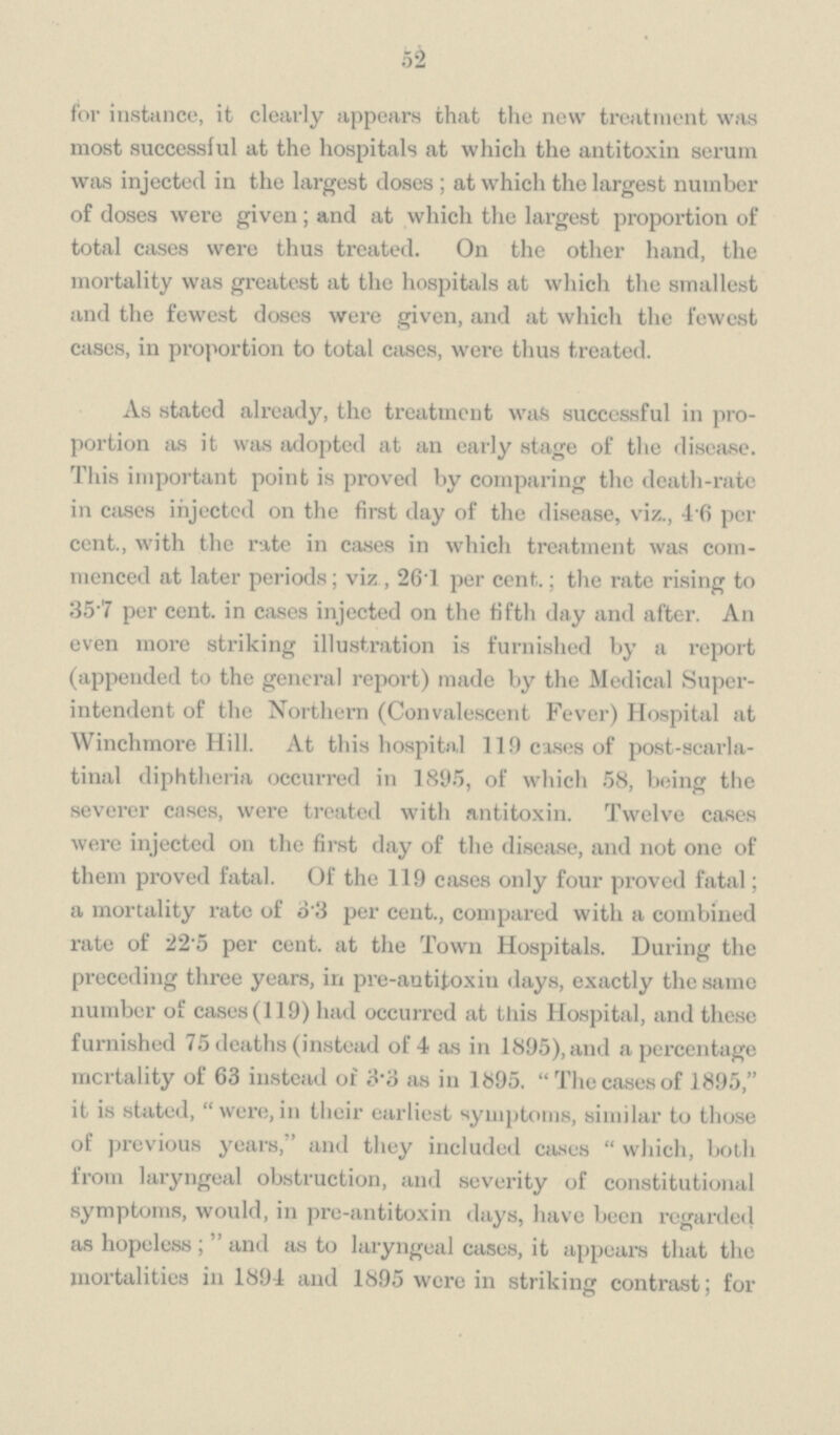 52 for instance, it clearly appears that the new treatment was most successful at the hospitals at which the antitoxin serum was injected in the largest closes; at which the largest number of doses were given; and at which the largest proportion of total cases were thus treated. On the other hand, the mortality was greatest at the hospitals at which the smallest and the fewest doses were given, and at which the fewest cases, in proportion to total cases, were thus treated. As stated already, the treatment was successful in proportion as it was adopted at an early stage of the disease. This important point is proved by comparing the death-rate in cases injected on the first day of the disease, viz., 4.6 per cent., with the rate in cases in which treatment was commenced at later periods; viz, 26.1 per cent.; the rate rising to 35.7 per cent. in cases injected on the fifth day and after. An even more striking illustration is furnished by a report (appended to the general report) made by the Medical Superintendent of the Northern (Convalescent Fever) Hospital at Winchmore Hill. At this hospital 119 cases of post-scarlatinal diphtheria occurred in 1895, of which 58, being the severer cases, were treated with antitoxin. Twelve cases were injected on the first day of the disease, and not one of them proved fatal. Of the 119 cases only four proved fatal; a mortality rate of 3.3 per cent., compared with a combined rate of 22 5 per cent. at the Town Hospitals. During the preceding three years, in pre-antitoxin days, exactly the same number of cases (119) had occurred at this Hospital, and these furnished 75 deaths (instead of 4 as in 1895), and a percentage mortality of 63 instead of 3.3 as in 1895. The cases of 1895, it is stated, were, in their earliest symptoms, similar to those of previous years, and they included cases which, both from laryngeal obstruction, and severity of constitutional symptoms, would, in pre-antitoxin days, have been regarded as hopeless; and as to laryngeal cases, it appears that the mortalities in 1894 and 1895 were in striking contrast; for