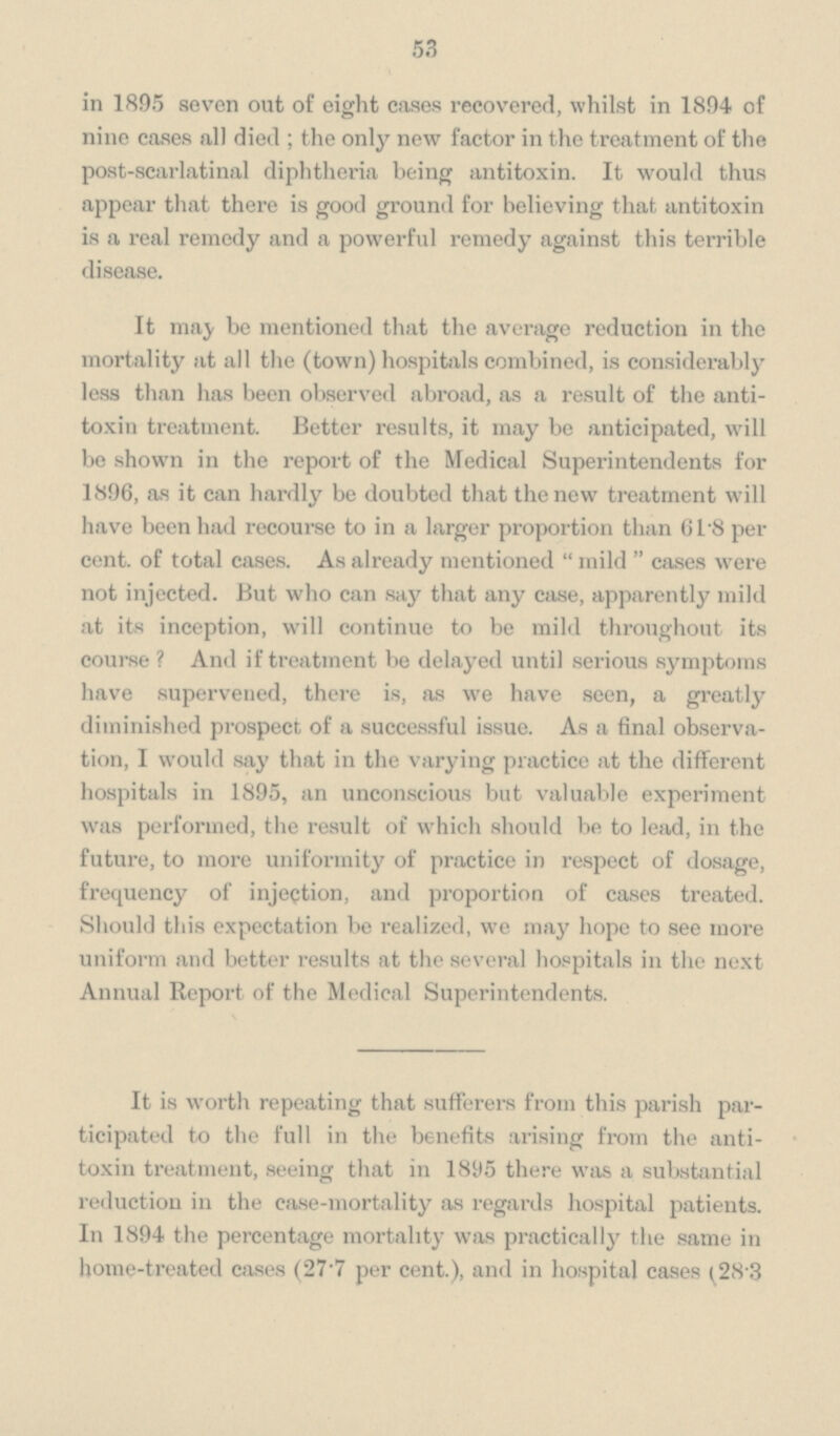 53 in 1895 seven out of eight cases recovered, whilst in 1894 of nine cases all died; the only new factor in the treatment of the post-scarlatinal diphtheria being antitoxin. It would thus appear that there is good ground for believing that antitoxin is a real remedy and a powerful remedy against this terrible disease. It may be mentioned that the average reduction in the mortality at all the (town) hospitals combined, is considerably less than has been observed abroad, as a result of the antitoxin treatment. Better results, it may be anticipated, will be shown in the report of the Medical Superintendents for 1896, as it can hardly be doubted that the new treatment will have been had recourse to in a larger proportion than 61.8 per cent. of total cases. As already mentioned mild cases were not injected. But who can say that any case, apparently mild at its inception, will continue to be mild throughout its course? And if treatment be delayed until serious symptoms have supervened, there is, as we have seen, a greatly diminished prospect of a successful issue. As a final observation, I would say that in the varying practice at the different hospitals in 1895, an unconscious but valuable experiment was performed, the result of which should be to lead, in the future, to more uniformity of practice in respect of dosage, frequency of injection, and proportion of cases treated. Should this expectation be realized, we may hope to see more uniform and better results at the several hospitals in the next Annual Report of the Medical Superintendents. It is worth repeating that sufferers from this parish participated to the full in the benefits arising from the antitoxin treatment, seeing that in 1895 there was a substantial reduction in the case-mortality as regards hospital patients. In 1894 the percentage mortality was practically the same in home-treated cases (27. per cent.), and in hospital cases (28.3