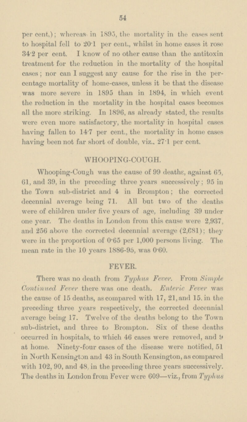 54 per cent.); whereas in 189.3, the mortality in the cases sent to hospital fell to 20.1 per cent., whilst in home cases it rose 34.2 per cent. I know of no other cause than the antitoxin treatment for the reduction in the mortality of the hospital cases; nor can I suggest any cause for the rise in the percentage mortality of home-cases, unless it be that the disease was more severe in 1895 than in 1894, in which event the reduction in the mortality in the hospital cases becomes all the more striking. In 1896, as already stated, the results were even more satisfactory, the mortality in hospital cases having fallen to 14.7 per cent., the mortality in home cases having been not far short of double, viz.. 271 per cent. WHOOPING-COUGH. Whooping-Cough was the cause of 99 deaths, against 65, 61, and 39, in the preceding three years successively; 95 in the Town sub-district and 4 in Brompton; the corrected decennial average being 71. All but two of the deaths were of children under five years of age, including 39 under one year. The deaths in London from this cause were 2,937, and 256 above the corrected decennial average (2,681); they were in the proportion of 0.65 per 1,000 persons living. The mean rate in the 10 years 1886-95, was 0.60. FEVER. There was no death from Typhus Fever. From Simple Continued Fever there was one death. Enteric Fever was the cause of 15 deaths, as compared with 17, 21, and 15, in the preceding three years respectively, the corrected decennial average being 17. Twelve of the deaths belong to the Town sub-district, and three to Brompton. Six of these deaths occurred in hospitals, to which 46 cases were removed, and 9 at home. Ninety-four cases of the disease were notified, 51 in North Kensington and 43 in South Kensington, as compared with 102, 90, and 48. in the preceding three years successively. The deaths in London from Fever were 609—viz., from Typhus