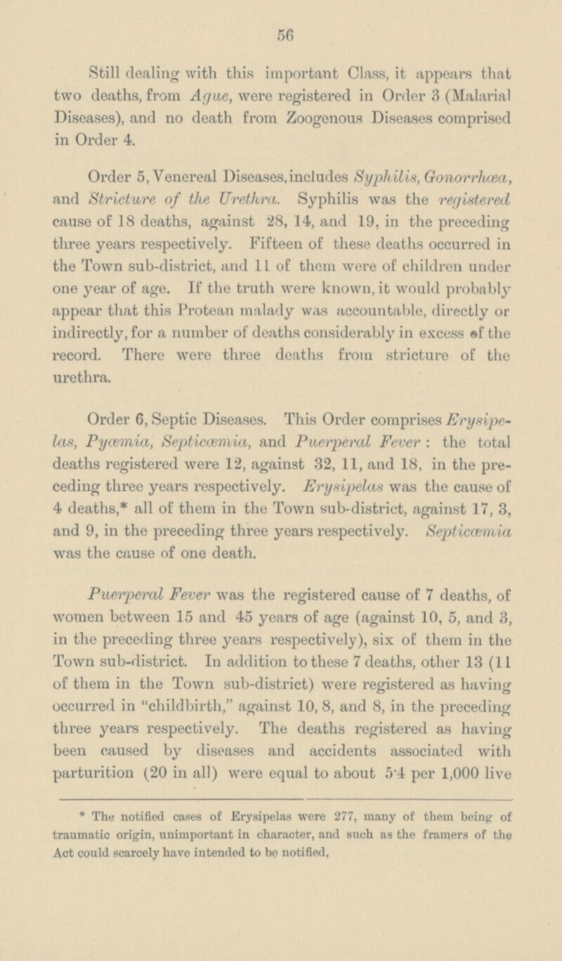 56 Still dealing with this important Class, it appears that two deaths, from Ague, were registered in Order 3 (Malarial Diseases), and no death from Zoogenous Diseases comprised in Order 4. Order 5, Venereal Diseases,includes Syphilis, Gonorrhœa, and Stricture of the Urethra. Syphilis was the registered cause of 18 deaths, against 28, 14, and 19, in the preceding three years respectively. Fifteen of these deaths occurred in the Town sub-district, and 11 of them were of children under one year of age. If the truth were known, it would probably appear that this Protean malady was accountable, directly or indirectly, for a number of deaths considerably in excess of the record. There were three deaths from stricture of the urethra. Order 6, Septic Diseases. This Order comprises Erysipelas, Pycemia, Septicœmia, and Puerperal Fever: the total deaths registered were 12, against 32, 11, and 18, in the preceding three years respectively. Erysipelas was the cause of 4 deaths,* all of them in the Town sub-district, against 17, 3, and 9, in the preceding three years respectively. Septicœmia was the cause of one death. Puerperal Fever was the registered cause of 7 deaths, of women between 15 and 45 years of age (against 10, 5, and 3, in the preceding three years respectively), six of them in the Town sub-district. In addition to these 7 deaths, other 13 (11 of them in the Town sub-district) were registered as having occurred in childbirth, against 10, 8, and 8, in the preceding three years respectively. The deaths registered as having been caused by diseases and accidents associated with parturition (20 in all) were equal to about 54 per 1,000 live * The notified cases of Erysipelas were 277, many of them being of traumatic origin, unimportant in character, and such as the framers of the Act could scarcely have intended to be notified,